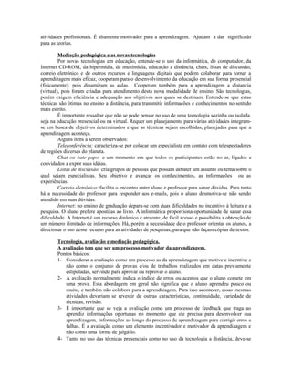 atividades profissionais. É altamente motivador para a aprendizagem. Ajudam a dar significado
para as teorias.

         Mediação pedagógica e as novas tecnologias
         Por novas tecnologias em educação, entende-se o uso da informática, do computador, da
Internet CD-ROM, da hipermídia, da multimídia, educação a distância, chats, listas de discussão,
correio eletrônico e de outros recursos e linguagens digitais que podem colaborar para tornar a
aprendizagem mais eficaz, cooperam para o desenvolvimento da educação em sua forma presencial
(fisicamente); pois dinamizam as aulas. Cooperam também para a aprendizagem a distancia
(virtual), pois foram criadas para atendimento desta nova modalidade de ensino. São tecnologias,
porém exigem eficiência e adequação aos objetivos aos quais se destinam. Entende-se que estas
técnicas são ótimas no ensino a distância, para transmitir informações e conhecimentos no sentido
mais estrito.
         É importante ressaltar que não se pode pensar no uso de uma tecnologia sozinha ou isolada,
seja na educação presencial ou na virtual. Requer um planejamento para várias atividades integrem-
se em busca de objetivos determinados e que as técnicas sejam escolhidas, planejadas para que a
aprendizagem aconteça.
         Alguns itens a serem observados:
         Teleconferência: caracteriza-se por colocar um especialista em contato com telespectadores
de regiões diversas do planeta.
         Chat ou bate-papo: e um momento em que todos os participantes estão no ar, ligados e
convidados a expor suas idéias.
         Listas de discussão: cria grupos de pessoas que possam debater um assunto ou tema sobre o
qual sejam especialistas. Seu objetivo e avançar os conhecimentos, as informações ou as
experiências.
         Correio eletrônico: facilita o encontro entre aluno e professor para sanar dúvidas. Para tanto
há a necessidade do professor para responder aos e-mails, pois o aluno desmotiva-se não sendo
atendido em suas dúvidas.
         Internet: no ensino de graduação depara-se com duas dificuldades no incentivo à leitura e a
pesquisa. O aluno prefere apostilas ao livro. A informática proporciona oportunidade de sanar essa
dificuldade. A Internet é um recurso dinâmico e atraente, de fácil acesso e possibilita a obtenção de
um número ilimitado de informações. Há, porém a necessidade de o professor orientar os alunos, a
direcionar o uso desse recurso para as atividades de pesquisas, para que não façam cópias de textos.

        Tecnologia, avaliação e mediação pedagógica.
        A avaliação tem que ser um processo motivador da aprendizagem.
        Pontos básicos:
        1- Considerar a avaliação como um processo as da aprendizagem que motive e incentive e
           não como o conjunto de provas e/ou de trabalhos realizados em datas previamente
           estipuladas, servindo para aprovar ou reprovar o aluno.
        2- A avaliação normalmente indica o índice de erros ou acentos que o aluno comete em
           uma prova. Esta abordagem em geral não significa que o aluno aprendeu pouco ou
           muito, e também não colabora para a aprendizagem. Para isso acontecer, essas mesmas
           atividades deveriam se revestir de outras características, continuidade, variedade de
           técnicas, revisão.
        3- É importante que se veja a avaliação como um processo de feedback que traga ao
           aprendiz informações oportunas no momento que ele precisa para desenvolver sua
           aprendizagem, Informações ao longo do processo de aprendizagem para corrigir erros e
           falhas. É a avaliação como um elemento incentivador e motivador da aprendizagem e
           não como uma forma de julgá-lo.
        4- Tanto no uso das técnicas presenciais como no uso da tecnologia a distância, deve-se
 