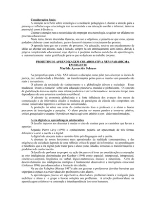 Considerações finais:
        A intenção de refletir sobre tecnologia e a mediação pedagógica é chamar a atenção para a
presença e influência que a tecnologia tem na sociedade e na educação escolar e informal, tanto na
presencial como à distância.
        Chamar a atenção para a necessidade de empregar essa tecnologia, se quiser ser eficiente no
processo educacional.
        Neste texto, foram discutidas técnicas, seu uso e objetivos, e percebe-se que estas, apenas
poderão colaborar como mediadores, para o desenvolvimento e crescimento das pessoas.
        O aprendiz tem que ser o centro do processo. Na educação, nota-se um encadeamento de
idéias ao abordar um assunto, nada é isolado, sempre há um entrelaçamento com outros, devido à
própria complexidade educacional, cujo objetivo é propiciar melhores condições de aprendizagem,
e automaticamente maior gratificação para os que se dedicam ao trabalho docente.

            PROJETOS DE APRENDIZAGEM COLABORATIVA NUM PARADIGMA
                               EMERGENTE
                                 Marilda Aparecida Behrens

         As perspectivas para o Séc. XXI indicam a educação como pilar para alicerçar os ideais de
justiça, paz, solidariedade e liberdade. As transformações pelas quais o mundo vem passando são
reais e irreversíveis.
         O advento da sociedade do conhecimento e a globalização afetam a sociedade. Essas
mudanças levam a ponderar sobre uma educação planetária, mundial e globalizante. O contexto
de globalização torna as nações mais interdependentes e inter-relacionadas e, ao mesmo tempo mais
dependentes de uma estrutura econômica neoliberal.
         O advento da economia globalizada e a forte influência dos avanços dos meios de
comunicação e da informática aliados à mudança de paradigma da ciência não comportam um
ensino conservador repetitivo e acrítico nas universidades.
         A produção do saber nas áreas do conhecimento leva o professor e o aluno a buscar
processos de investigação e pesquisa. O aluno precisa ser menos passivo e tornar-se criativo,
crítico, pesquisador e atuante. O professor precisa agir com critério e com visão transformadora.

        A era digital e a aprendizagem colaborativa
        O desafio imposto aos docentes é mudar o eixo do ensinar para os caminhos que levam a
aprender.
        Segundo Pierre Lévy (1993) o conhecimento poderia ser apresentado de três formas
diferentes: a oral, a escrita e a digital.
        A digital não descarta todo o caminho feito pela linguagem oral e escrita.
        A abertura de novos horizontes mais aproximados da realidade contemporânea, e das
exigências da sociedade depende de uma reflexão crítica do papel da informática na aprendizagem
e benefícios que a era digital pode trazer para o aluno como cidadão, tornando-os transformadores e
produtores de conhecimento.
        O desafio do professor ao propor sua ação docente será levar em consideração e contemplar
as oito inteligências denominadas por Gardner (1994) como espacial; interpessoal, intrapessoal,
cinestésico-corporal, lingüística ou verbal, lógico-matemática, musical e naturalista. Além do
desenvolvimento das inteligências múltiplas é fundamental desenvolver a inteligência emocional
(Goleman 1996) para desencadear a formação do cidadão.
        Na era das Relações (Moraes 1997) cabe aos gestores e professores derrubar barreiras que
segregam o espaço e a criatividade dos professores e dos alunos.
        A aprendizagem precisa ser significativa, desafiadora, problematizadora e instigante para
mobilizar o aluno e o grupo a buscar soluções aos problemas. A relação professor/aluno na
aprendizagem colaborativa contempla a interdependência dos seres humanos.
 