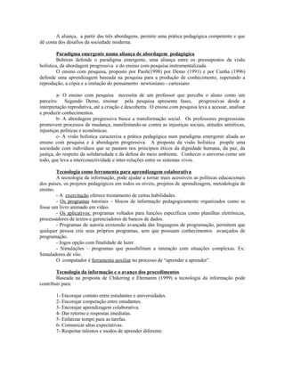 A aliança, a partir das três abordagens, permite uma prática pedagógica competente e que
dê conta dos desafios da sociedade moderna.

         Paradigma emergente numa aliança de abordagem pedagógica
         Behrens defende o paradigma emergente, uma aliança entre os pressupostos da visão
holística, da abordagem progressiva e do ensino com pesquisa instrumentalizada.
         O ensino com pesquisa, proposto por Paoli(1998) por Demo (1991) e por Cunha (1996)
defende uma aprendizagem baseada na pesquisa para a produção de conhecimento, superando a
reprodução, a cópia e a imitação do pensamento newtoniano - cartesiano

         a- O ensino com pesquisa necessita de um professor que perceba o aluno como um
parceiro. Segundo Demo, ensinar pela pesquisa apresenta fases, progressivas desde a
interpretação reprodutiva, até a criação e descoberta. O ensino com pesquisa leva a acessar, analisar
e produzir conhecimentos.
         b- A abordagem progressiva busca a transformação social. Os professores progressistas
promovem processos de mudança, manifestando-se contra as injustiças sociais, atitudes antiéticas,
injustiças políticas e econômicas.
         c- A visão holística caracteriza a prática pedagógica num paradigma emergente aliada ao
ensino com pesquisa e à abordagem progressiva. A proposta da visão holística propõe uma
sociedade com indivíduos que se pautam nos princípios éticos da dignidade humana, da paz, da
justiça, do respeito da solidariedade e da defesa do meio ambiente. Conhecer o universo como um
todo, que leva a interconectividade e inter-relações entre os sistemas vivos.

        Tecnologia como ferramenta para aprendizagem colaborativa
        A tecnologia da informação, pode ajudar a tornar mais acessíveis as políticas educacionais
dos países, os projetos pedagógicos em todos os níveis, projetos de aprendizagem, metodologia de
ensino.
        - A exercitação oferece treinamento de certas habilidades.
        - Os programas tutoriais – blocos de informação pedagogicamente organizados como se
fosse um livro animado em vídeo.
        - Os aplicativos: programas voltados para funções específicas como planilhas eletrônicas,
processadores de textos e gerenciadores de bancos de dados.
        - Programas de autoria eextensão avançada das linguagens de programação, permitem que
qualquer pessoa crie seus próprios programas, sem que possuam conhecimentos avançados de
programação.
        - Jogos opção com finalidade de lazer.
        - Simulações – programas que possibilitam a interação com situações complexas. Ex:
Simuladores de vôo.
        O computador é ferramenta auxiliar no processo de “aprender a aprender”.

        Tecnologia da informação e o avanço dos procedimentos
        Baseada na proposta de Chikering e Ehrmanm (1999) a tecnologia da informação pode
contribuir para:

        1- Encorajar contato entre estudantes e universidades.
        2- Encorajar cooperação entre estudantes.
        3- Encorajar aprendizagem colaborativa.
        4- Dar retorno e respostas imediatas.
        5- Enfatizar tempo para as tarefas.
        6- Comunicar altas expectativas.
        7- Respeitar talentos e modos de aprender diferente.
 
