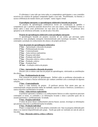 O cyberspace é uma rede que torna todos os computadores participantes e seus conteúdos
acessíveis aos usuários de qualquer computador ligado a essa rede. Possibilitando, via Internet, o
acesso a bibliotecas do mundo inteiro, por exemplo: numa viagem virtual.

        O paradigma emergente e a aprendizagem colaborativa baseada em projetos
        Os projetos de aprendizagem colaborativos levam em consideração as aptidões e
competências que o professor pretende desenvolver com seus alunos, cuja finalidade é tornar os
alunos aptos a atuar como profissionais em suas áreas de conhecimento. O professor deve
apropriar-se de referências utilizadas na sala de aula e fora dela.

        Projetos de aprendizagem colaborativa num paradigma emergente
        A aprendizagem baseada em projetos necessita de um ensino que provoque ações
colaborativas num paradigma emergente instrumentalizado pela tecnologia inovadora. Deve-se
contemplar a produção do conhecimento dos alunos e do próprio professor.

       Fases do projeto de aprendizagem colaborativa
       1ª fase - Apresentação e discussão do projeto
       2ª fase - Problematização do tema
       3ª fase - Contextualização
       4ª fase - Aulas teóricas exploratórias
       5ª fase - Pesquisa individual
       6ª fase - Produção individual
       7ª fase - Discussão coletiva, crítica e reflexiva
       8ª fase - Produção, coletiva
       9ª fase - Produção final
       10ª fase - Avaliação coletiva do projeto

        1ª fase - Apresentação e discussão do projeto
        Discutir com os alunos cada fase do projeto de aprendizagem, valorizando as contribuições
dos alunos.
        2ª fase - Problematização do tema
        Fase essencial do projeto de aprendizagem. Refletir sobre os problemas relacionados ao
tema, levando os alunos a buscar referenciais que venham contribuir com a construção de algumas
soluções.
        3ª fase – Contextualização
        Incita a visão holística do projeto. O professor precisa ficar atento para que na
contextualização estejam presentes dados da realidade, aspectos sociais e históricos, econômicos e
outros referentes à problemática levantada.
        4ª fase - Aulas teóricas exploratórias
        O professor apresenta a temática e os conhecimentos básicos as aulas expositivas precisam
contemplar os temas, os conteúdos e as informações levando o aluno a perceber quais são os
assunto pertinentes a problematização levantada.
        5ª fase - Pesquisa individual
        O aluno de posse desses conhecimentos precisa buscar, acessar, investigar as informações
que possam solucionar as problematizações levantadas.
        6ª fase - Produção individual
        Propor a composição de um texto próprio construído com base na pesquisa elaborada pelo
aluno e no material disponibilizado pelo grupo. Tarefa que pode ser realizada em sala de aula ou
fora dela.
        7ª fase - Discussão coletiva, crítica e reflexiva
 