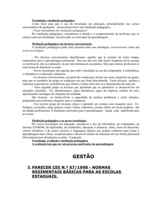 Tecnologia e mediação pedagógica
        Como fazer para que o uso da tecnologia em educação, principalmente nos cursos
universitários de graduação , possa desenvolver uma mediação pedagógica.
        - O que entendemos por mediação pedagógica?
        Por mediação pedagógica, entendemos a atitude e o comportamento do professor que se
coloca como um facilitador, incentivando ou motivador da aprendizagem.

        Mediação pedagógica em técnicas convencionais
        A mediação pedagógica pode estar presente tanto nas estratégias convencionais como nas
novas tecnologias

         - Por técnicas convencionais identificamos aquelas que já existem há muito tempo,
importantes para a aprendizagem presencial. Seu uso não tem sido muito freqüente talvez porque
os professores não as conhecem, ou por não dominarem sua pratica. Mas para muitos professores é
uma forma de dinamizar as aulas .
         - Novas tecnologias são aquelas que estão vinculadas ao uso do computador, a informática,
a telematica e a educação a distancia.
         - As técnicas convencionais, em geral são usadas para iniciar um curso, despertar um grupo,
para que os membros do grupo se conheçam em um clima descontraído. Essas técnicas ajudam a
expressar expectativas ou problemas que afetam o clima entre eles ou o desempenho de cada um.
         - Num segundo grupo as técnicas que permitem que os aprendizes se desenvolvem em
situações simuladas. Ex. dramatizações, jogos dramáticos, jogos de empresa, estudos de caso,
apresentando estratégias de situações da realidade.
         São técnicas eu desenvolvem a capacidade de analisar problemas e achar soluções,
preparando para enfrentar situações reais e complexas.
         - Um terceiro grupo de técnicas coloca o aprendiz em contato com situações reais. Ex.
Estágios, excursões, aulas praticas visita a obras, industrias, escolas enfim em locais próprios das
atividades profissionais. É altamente motivador para a aprendizagem. Ajuda a dar significado para
as teorias.

        Mediação pedagógica e as novas tecnologias
        Por novas tecnologias em educação, entende-se o uso da informática, do computador, da
Internet CD-ROM, da hipermidia, da multimídia, educação a distancia, chats, listas de discussão,
correio eletrônico e de outros recursos e linguagens digitais que podem colaborar para tornar a
aprendizagem mais eficaz, cooperam para o desenvolvimento da educação em sua forma presencial
(fisicamente) pois dinamizam as aulas. Cooperam
        Tecnologia, avaliação e mediação pedagógica
        A avaliação tem que ser um processo motivador da aprendizagem



                                          GESTÃO

    2. PARECER CEE N.º 67/1998 - NORMAS
       REGIMENTAIS BÁSICAS PARA AS ESCOLAS
       ESTADUAIS.
 