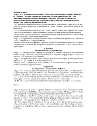 Da Caracterização
Artigo 1º- As escolas mantidas pelo Poder Público Estadual e administradas pela Secretaria
de Estado da Educação, com base nos dispositivos constitucionais vigentes, na Lei de
Diretrizes e Bases da Educação Nacional e no Estatuto da Criança e do Adolescente,
respeitadas as normas regimentais básicas aqui estabelecidas, reger-se-ão por regimento
próprio a ser elaborado pela unidade escolar.
§ 1º- As unidades escolares ministram ensino fundamental, ensino médio, educação de jovens e
adultos e educação profissional, e denominam-se Escolas Estaduais, acrescidas do nome do seu
patronímico.
§ 2º- Ficam mantidas as denominações dos Centros Estaduais de Educação Supletiva, dos Centros
Específicos de Formação e Aperfeiçoamento do Magistério e dos Centros de Estudos de Línguas.
§ 3º- Os níveis, cursos e modalidades de ensino ministrados pela escola deverão ser identificados,
em local visível, para conhecimento da população.
Artigo 2º- O regimento de cada unidade escolar deverá ser submetido à apreciação do Conselho de
Escola e à aprovação da Delegacia de Ensino.
Parágrafo único- Em seu regimento, a unidade escolar dará tratamento diferenciado a aspectos
administrativos e didáticos que assegurem e preservem o atendimento às suas características e
especifidades.
                                             Capítulo II
                                Dos Objetivos da Educação Escolar
Artigo 3º- A educação escolar, inspirada nos princípios de liberdade e nos ideais de solidariedade
humana, tem por finalidade o pleno desenvolvimento do educando, seu preparo para o exercício da
cidadania e sua qualificação para o trabalho.
Artigo 4º- Os objetivos do ensino devem convergir para os fins mais amplos da educação nacional,
expressos na Lei n.º 9.394, de 20 de dezembro de 1996.
Parágrafo único- Os objetivos da escola, atendendo as suas características e peculiaridades locais,
devem constar de seu regimento escolar.
                                            Capítulo III
                           Da Organização e Funcionamento da Escola
Artigo 5º- As escolas deverão estar organizadas para atender às necessidades sócio-educacionais e
de aprendizagem dos alunos em prédios e salas com mobiliário, equipamentos e material didático-
pedagógico adequados às diferentes faixas etárias, aos níveis de ensino e aos cursos ministrados.
§ 1º- As escolas funcionarão em dois turnos diurnos e um noturno, admitindo-se um terceiro turno
diurno apenas aos casos em que o atendimento à demanda escolar assim o exigir.
§ 2º- Os cursos que funcionam no período noturno terão organização adequada às condições dos

alunos.

Artigo 6º- Cada escola deverá se organizar de forma a oferecer, no ensino fundamental e médio,
carga horária mínima de 800 horas anuais, ministradas em, no mínimo, 200 dias de efetivo trabalho
escolar, respeitada a correspondência, quando for adotada a organização semestral.
§ 1º- Consideram-se de efetivo trabalho escolar os dias em que forem desenvolvidas atividades
regulares de aula ou outras programações didático-pedagógicas planejadas pela escola, desde que
contem com a presença de professores e frequência controlada dos alunos.
§ 2º- Para cumprimento da carga horária prevista em lei, o tempo de intervalo entre uma aula e
outra, assim como o destinado ao recreio, serão considerados como de atividades escolares e
computados na carga horária diária da classe ou, proporcionalmente, na duração da aula de cada
disciplina.
 