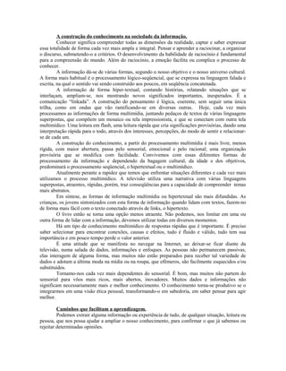 A construção do conhecimento na sociedade da informação.
         Conhecer significa compreender todas as dimensões da realidade, captar e saber expressar
essa totalidade de forma cada vez mais ampla e integral. Pensar e aprender a raciocinar, a organizar
o discurso, submetendo-o a critérios. O desenvolvimento da habilidade de raciocínio é fundamental
para a compreensão do mundo. Além do raciocínio, a emoção facilita ou complica o processo de
conhecer.
         A informação dá-se de várias formas, segundo o nosso objetivo e o nosso universo cultural.
A forma mais habitual é o processamento lógico-seqüencial, que se expressa na linguagem falada e
escrita, na qual o sentido vai sendo construído aos poucos, em seqüência concatenada.
         A informação de forma hiper-textual, contando histórias, relatando situações que se
interlaçam, ampliam-se, nos mostrando novos significados importantes, inesperados. É a
comunicação “linkada”. A construção do pensamento é lógica, coerente, sem seguir uma única
trilha, como em ondas que vão ramificando-se em diversas outras. Hoje, cada vez mais
processamos as informações de forma multimídia, juntando pedaços de textos de várias linguagens
superpostas, que compõem um mosaico ou tela impressionista, e que se conectam com outra tela
multimídico. Uma leitura em flash, uma leitura rápida que cria significações provisórias, dando uma
interpretação rápida para o todo, através dos interesses, percepções, do modo de sentir e relacionar-
se de cada um.
         A construção do conhecimento, a partir do processamento multimídia é mais livre, menos
rígida, com maior abertura, passa pelo sensorial, emocional e pelo racional; uma organização
provisória que se modifica com facilidade. Convivemos com essas diferentes formas de
processamento da informação e dependendo da bagagem cultural, da idade e dos objetivos,
predominará o processamento seqüencial, o hipertextual ou o multimídico.
         Atualmente perante a rapidez que temos que enfrentar situações diferentes e cada vez mais
utilizamos o processo multimídico. A televisão utiliza uma narrativa com várias linguagens
superpostas, atraentes, rápidas, porém, traz conseqüências para a capacidade de compreender temas
mais abstratos.
         Em síntese, as formas de informação multimídia ou hipertextual são mais difundidas. As
crianças, os jovens sintonizados com esta forma de informação quando lidam com textos, fazem-no
de forma mais fácil com o texto conectado através de links, o hipertexto.
         O livro então se torna uma opção menos atraente. Não podemos, nos limitar em uma ou
outra forma de lidar com a informação, devemos utilizar todas em diversos momentos.
         Há um tipo de conhecimento multimídico de respostas rápidas que é importante. É preciso
saber selecionar para encontrar conexões, causas e efeitos, tudo é fluido e válido, tudo tem sua
importância e em pouco tempo perde o valor anterior.
         É uma atitude que se manifesta no navegar na Internet, ao deixar-se ficar diante da
televisão, numa salada de dados, informações e enfoques. As pessoas não permanecem passivas,
elas interagem de alguma forma, mas muitos não estão preparados para receber tal variedade de
dados e adotam a última moda na mídia ou na roupa, que efêmeros, são facilmente esquecidos e/ou
substituídos.
         Tornamo-nos cada vez mais dependentes do sensorial. É bom, mas muitos não partem do
sensorial para vôos mais ricos, mais abertos, inovadores. Muitos dados e informações não
significam necessariamente mais e melhor conhecimento. O conhecimento torna-se produtivo se o
integrarmos em uma visão ética pessoal, transformando-o em sabedoria, em saber pensar para agir
melhor.

         Caminhos que facilitam a aprendizagem.
         Podemos extrair alguma informação ou experiência de tudo, de qualquer situação, leitura ou
pessoa, que nos possa ajudar a ampliar o nosso conhecimento, para confirmar o que já sabemos ou
rejeitar determinadas opiniões.
 