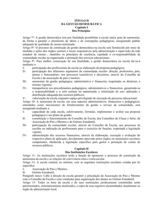 TÍTULO II
                                DA GESTÃO DEMOCRÁTICA
                                        Capítulo I
                                      Dos Princípios

Artigo 7º- A gestão democrática tem por finalidade possibilitar à escola maior grau de autonomia,
de forma a garantir o pluralismo de idéias e de concepções pedagógicas, assegurando padrão
adequado de qualidade do ensino ministrado.
Artigo 8º- O processo de construção da gestão democrática na escola será fortalecido por meio de
medidas e ações dos órgãos centrais e locais responsáveis pela administração e supervisão da rede
estadual de ensino , mantidos os princípios de coerência, equidade e co-responsabilidade da
comunidade escolar na organização e prestação dos serviços educacionais.
Artigo 9º- Para melhor consecução de sua finalidade, a gestão democrática na escola far-se-á
mediante a:
I-      participação dos profissionais da escola na elaboração da proposta pedagógica;
II-     participação dos diferentes segmentos da comunidade escolar- direção, professores, pais,
        alunos e funcionários- nos processos consultivos e decisórios, através do Conselho de
        Escola e da associação de pais e mestres:
III-    autonomia da gestão pedagógica, administrativa e financeira, respeitadas as diretrizes e
        normas vigentes;
IV-     transparência nos procedimentos pedagógicos, administrativos e financeiros, garantindo-se
        a responsabilidade e o zelo comum na manutenção e otimização do uso, aplicação e
        distribuição adequada dos recursos públicos;
V-      valorização da escola enquanto espaço privilegiado de execução do processo educacional.
Artigo 10- A autonomia da escola, em seus aspectos administrativos, financeiros e pedagógicos,
entendidos como mecanismos de fortalecimento da gestão a serviço da comunidade, será
assegurada mediante a:
I-      capacidade de cada escola, coletivamente, formular, implementar e avaliar sua proposta
        pedagógica e seu plano de gestão;
II-     constituição e funcionamento do Conselho de Escola, dos Conselhos de Classe e Série, da
        Associação de Pais e Mestres e do Grêmio Estudantil;
III-    participação da comunidade escolar, através do Conselho de Escola, nos processos de
        escolha ou indicação de profissionais para o exercício de funções, respeitada a legislação
        vigente;
IV-     administração dos recursos financeiros, através da elaboração, execução e avaliação do
        respectivo plano de aplicação, devidamente aprovado pelos órgãos ou instituições escolares
        competentes, obedecida a legislação específica para gastos e prestação de contas de
        recursos públicos.
                                             Capítulo II
                                    Das Instituições Escolares
Artigo 11- As instituições escolares terão a função de aprimorar o processo de construção da
autonomia da escola e as relações de convivência intra e extra-escolar.
Artigo 12- A escola contará, no mínimo, com as seguintes instituições escolares criadas por lei
específica:
I-      Associação de Pais e Mestres;
II-     Grêmio Estudantil.
Parágrafo único- Cabe à direção da escola garantir a articulação da Associação de Pais e Mestres
com o Conselho de Escola e criar condições para organização dos alunos no Grêmio Estudantil.
Artigo 13- Todos os bens da escola e de suas instituições juridicamente constituídas serão
patrimoniados, sistematicamente atualizados, e cópia de seus registros encaminhados anualmente ao
órgão de administração local.
 