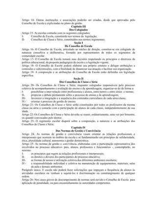 Artigo 14- Outras instituições e associações poderão ser criadas, desde que aprovadas pelo
Conselho de Escola e explicitadas no plano de gestão.
                                               Capítulo III
                                             Dos Colegiados
Artigo 15- As escolas contarão com os seguintes colegiados:
I-       Conselho de Escola, constituído nos termos da legislação;
II-      Conselhos de Classe e Série, constituídos nos termos regimentais.
                                                  Seção I
                                         Do Conselho de Escola
Artigo 16- O Conselho de Escola, articulado ao núcleo de direção, constitui-se em colegiado de
natureza consultiva e deliberativa, formado por representantes de todos os segmentos da
comunidade escolar.
Artigo 17- O Conselho de Escola tomará suas decisões respeitando os princípios e diretrizes da
política educacional, da proposta pedagógica da escola e a legislação vigente.
Artigo 18- O Conselho de Escola poderá elaborar seu próprio estatuto e delegar atribuições a
comissões e subcomissões, com a finalidade de dinamizar sua atuação e facilitar sua organização.
Artigo 19- A composição e as atribuições do Conselho de Escola estão definidas em legislação
específica.
                                                  Seção II
                                    Dos Conselhos de Classe e Série
Artigo 20- Os Conselhos de Classe e Série, enquanto colegiados responsáveis pelo processo
coletivo de acompanhamento e avaliação do ensino e da aprendizagem, organizar-se-ão de forma a:
I-       possibilitar a inter-relação entre profissionais e alunos, entre turnos e entre séries e turmas;
II-      propiciar o debate permanente sobre o processo de ensino e de aprendizagem;
III-     favorecer a integração e a sequência dos conteúdos curriculares de cada série/classe;
IV-      orientar o processo de gestão do ensino.
Artigo 21- Os Conselhos de Classe e Série serão constituídos por todos os professores da mesma
classe ou série e contarão com a participação de alunos de cada classe, independentemente de sua
idade.
Artigo 22- Os Conselhos de Classe e Série deverão se reunir, ordinariamente, uma vez por bimestre,
ou quando convocados pelo diretor.
Artigo 23- O regimento escolar disporá sobre a composição, a natureza e as atribuições dos
Conselhos de Classe e Série.
                                               Capítulo IV
                                 Das Normas de Gestão e Convivência
Artigo 24- As normas de gestão e convivência visam orientar as relações profissionais e
interpessoais que ocorrem no âmbito da escola e se fundamentarão em princípios de solidariedade,
ética, pluralidade cultural, autonomia e gestão democrática.
Artigo 25- As normas de gestão e convivência, elaboradas com a participação representativa dos
envolvidos no processo educativo- pais, alunos, professores e funcionários -, contemplarão, no
mínimo:
I-       os princípios que regem as relações profissionais e interpessoais;
II-      os direitos e deveres dos participantes do processo educativo;
III-     as formas de acesso e utilização coletiva dos diferentes ambientes escolares;
IV-      a responsabilidade individual e coletiva na manutenção de equipamentos, materiais, salas
         de aula e demais ambientes.
Parágrafo único- E escola não poderá fazer solicitações que impeçam a frequência de alunos às
atividades escolares ou venham a sujeitá-los à discriminação ou constrangimento de qualquer
ordem.
Artigo 26- Nos casos graves de descumprimento de normas será ouvido o Conselho de Escola para
aplicação de penalidade, ou para encaminhamento às autoridades competentes.
 