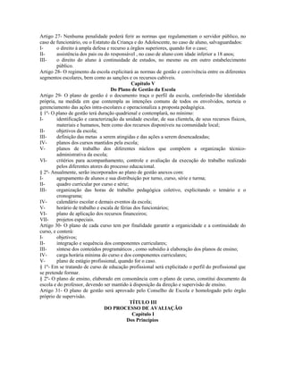 Artigo 27- Nenhuma penalidade poderá ferir as normas que regulamentam o servidor público, no
caso de funcionário, ou o Estatuto da Criança e do Adolescente, no caso de aluno, salvaguardados:
I-       o direito à ampla defesa e recurso a órgãos superiores, quando for o caso;
II-      assistência dos pais ou do responsável , no caso de aluno com idade inferior a 18 anos;
III-     o direito do aluno à continuidade de estudos, no mesmo ou em outro estabelecimento
         público.
Artigo 28- O regimento da escola explicitará as normas de gestão e convivência entre os diferentes
segmentos escolares, bem como as sanções e os recursos cabíveis.
                                               Capítulo V
                                    Do Plano de Gestão da Escola
Artigo 29- O plano de gestão é o documento traça o perfil da escola, conferindo-lhe identidade
própria, na medida em que contempla as intenções comuns de todos os envolvidos, norteia o
gerenciamento das ações intra-escolares e operacionaliza a proposta pedagógica.
§ 1º- O plano de gestão terá duração quadrienal e contemplará, no mínimo:
I-       identificação e caracterização da unidade escolar, de sua clientela, de seus recursos físicos,
         materiais e humanos, bem como dos recursos disponíveis na comunidade local;
II-      objetivos da escola;
III-     definição das metas a serem atingidas e das ações a serem desencadeadas;
IV-      planos dos cursos mantidos pela escola;
V-       planos de trabalho dos diferentes núcleos que compõem a organização técnico-
         administrativa da escola;
VI-      critérios para acompanhamento, controle e avaliação da execução do trabalho realizado
         pelos diferentes atores do processo educacional.
§ 2º- Anualmente, serão incorporados ao plano de gestão anexos com:
I-       agrupamento de alunos e sua distribuição por turno, curso, série e turma;
II-      quadro curricular por curso e série;
III-     organização das horas de trabalho pedagógica coletivo, explicitando o temário e o
         cronograma;
IV-      calendário escolar e demais eventos da escola;
V-       horário de trabalho e escala de férias dos funcionários;
VI-      plano de aplicação dos recursos financeiros;
VII-     projetos especiais.
Artigo 30- O plano de cada curso tem por finalidade garantir a organicidade e a continuidade do
curso, e conterá:
I-       objetivos;
II-      integração e sequência dos componentes curriculares;
III-     síntese dos conteúdos programáticos , como subsídio à elaboração dos planos de ensino;
IV-      carga horária mínima do curso e dos componentes curriculares;
V-       plano de estágio profissional, quando for o caso.
§ 1º- Em se tratando de curso de educação profissional será explicitado o perfil do profissional que
se pretende formar.
§ 2º- O plano de ensino, elaborado em consonância com o plano de curso, constitui documento da
escola e do professor, devendo ser mantido à disposição da direção e supervisão de ensino.
Artigo 31- O plano de gestão será aprovado pelo Conselho de Escola e homologado pelo órgão
próprio de supervisão.
                                              TÍTULO III
                                 DO PROCESSO DE AVALIAÇÃO
                                               Capítulo I
                                            Dos Princípios
 