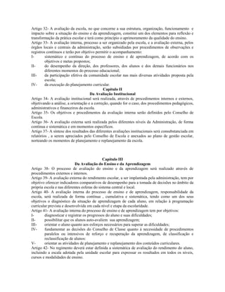 Artigo 32- A avaliação da escola, no que concerne a sua estrutura, organização, funcionamento e
impacto sobre a situação do ensino e da aprendizagem, constitui um dos elementos para reflexão e
transformação da prática escolar e terá como princípio o aprimoramento da qualidade do ensino.
Artigo 33- A avaliação interna, processo a ser organizado pela escola, e a avaliação externa, pelos
órgãos locais e centrais da administração, serão subsidiadas por procedimentos de observações e
registros contínuos e terão por objetivo permitir o acompanhamento:
I-       sistemático e contínuo do processo de ensino e de aprendizagem, de acordo com os
         objetivos e metas propostos;
II-      do desempenho da direção, dos professores, dos alunos e dos demais funcionários nos
         diferentes momentos do processo educacional;
III-     da participação efetiva da comunidade escolar nas mais diversas atividades proposta pela
         escola;
IV-      da execução do planejamento curricular.
                                             Capítulo II
                                     Da Avaliação Institucional
Artigo 34- A avaliação institucional será realizada, através de procedimentos internos e externos,
objetivando a análise, a orientação e a correção, quando for o caso, dos procedimentos pedagógicos,
administrativos e financeiros da escola.
Artigo 35- Os objetivos e procedimentos da avaliação interna serão definidos pelo Conselho de
Escola.
Artigo 36- A avaliação externa será realizada pelos diferentes níveis da Administração, de forma
contínua e sistemática e em momentos específicos.
Artigo 37- A síntese dos resultados das diferentes avaliações institucionais será consubstanciada em
relatórios , a serem apreciados pelo Conselho de Escola e anexados ao plano de gestão escolar,
norteando os momentos de planejamento e replanejamento da escola.



                                              Capítulo III
                            Da Avaliação do Ensino e da Aprendizagem
Artigo 38- O processo de avaliação do ensino e da aprendizagem será realizado através de
procedimentos externos e internos.
Artigo 39- A avaliação externa do rendimento escolar, a ser implantada pela administração, tem por
objetivo oferecer indicadores comparativos de desempenho para a tomada de decisões no âmbito da
própria escola e nas diferentes esferas do sistema central e local.
Artigo 40- A avaliação interna do processo de ensino e de aprendizagem, responsabilidade da
escola, será realizada de forma contínua , cumulativa e sistemática, tendo como um dos seus
objetivos o diagnóstico da situação de aprendizagem de cada aluno, em relação à programação
curricular prevista e desenvolvida em cada nível e etapa da escolaridade.
Artigo 41- A avaliação interna do processo de ensino e de aprendizagem tem por objetivos:
I-      diagnosticar e registrar os progressos do aluno e suas dificuldades;
II-     possibilitar que os alunos auto-avaliem sua aprendizagem;
III-    orientar o aluno quanto aos esforços necessários para superar as dificuldades;
IV-     fundamentar as decisões do Conselho de Classe quanto á necessidade de procedimentos
        paralelos ou intensivos de reforço e recuperação da aprendizagem, de classificação e
        reclassificação de alunos:
V-      orientar as atividades de planejamento e replanejamento dos conteúdos curriculares.
Artigo 42- No regimento deverá estar definida a sistemática de avaliação do rendimento do aluno,
incluindo a escala adotada pela unidade escolar para expressar os resultados em todos os níveis,
cursos e modalidades de ensino.
 