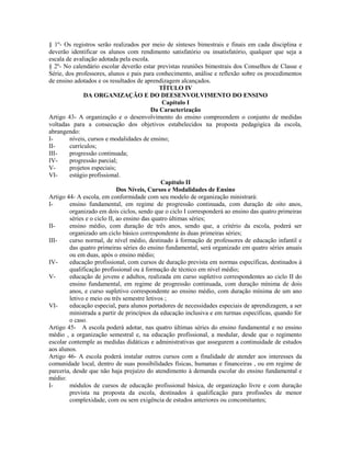 § 1º- Os registros serão realizados por meio de sínteses bimestrais e finais em cada disciplina e
deverão identificar os alunos com rendimento satisfatório ou insatisfatório, qualquer que seja a
escala de avaliação adotada pela escola.
§ 2º- No calendário escolar deverão estar previstas reuniões bimestrais dos Conselhos de Classe e
Série, dos professores, alunos e pais para conhecimento, análise e reflexão sobre os procedimentos
de ensino adotados e os resultados de aprendizagem alcançados.
                                              TÍTULO IV
              DA ORGANIZAÇÃO E DO DEESENVOLVIMENTO DO ENSINO
                                               Capítulo I
                                           Da Caracterização
Artigo 43- A organização e o desenvolvimento do ensino compreendem o conjunto de medidas
voltadas para a consecução dos objetivos estabelecidos na proposta pedagógica da escola,
abrangendo:
I-      níveis, cursos e modalidades de ensino;
II-     currículos;
III-    progressão continuada;
IV-     progressão parcial;
V-      projetos especiais;
VI-     estágio profissional.
                                              Capítulo II
                             Dos Níveis, Cursos e Modalidades de Ensino
Artigo 44- A escola, em conformidade com seu modelo de organização ministrará:
I-      ensino fundamental, em regime de progressão continuada, com duração de oito anos,
        organizado em dois ciclos, sendo que o ciclo I corresponderá ao ensino das quatro primeiras
        séries e o ciclo II, ao ensino das quatro últimas séries;
II-     ensino médio, com duração de três anos, sendo que, a critério da escola, poderá ser
        organizado um ciclo básico correspondente às duas primeiras séries;
III-    curso normal, de nível médio, destinado à formação de professores de educação infantil e
        das quatro primeiras séries do ensino fundamental, será organizado em quatro séries anuais
        ou em duas, após o ensino médio;
IV-     educação profissional, com cursos de duração prevista em normas específicas, destinados à
        qualificação profissional ou à formação de técnico em nível médio;
V-      educação de jovens e adultos, realizada em curso supletivo correspondentes ao ciclo II do
        ensino fundamental, em regime de progressão continuada, com duração mínima de dois
        anos, e curso supletivo correspondente ao ensino médio, com duração mínima de um ano
        letivo e meio ou três semestre letivos ;
VI-     educação especial, para alunos portadores de necessidades especiais de aprendizagem, a ser
        ministrada a partir de princípios da educação inclusiva e em turmas específicas, quando for
        o caso.
Artigo 45- A escola poderá adotar, nas quatro últimas séries do ensino fundamental e no ensino
médio , a organização semestral e, na educação profissional, a modular, desde que o regimento
escolar contemple as medidas didáticas e administrativas que assegurem a continuidade de estudos
aos alunos.
Artigo 46- A escola poderá instalar outros cursos com a finalidade de atender aos interesses da
comunidade local, dentro de suas possibilidades físicas, humanas e financeiras , ou em regime de
parceria, desde que não haja prejuízo do atendimento à demanda escolar do ensino fundamental e
médio:
I-      módulos de cursos de educação profissional básica, de organização livre e com duração
        prevista na proposta da escola, destinados à qualificação para profissões de menor
        complexidade, com ou sem exigência de estudos anteriores ou concomitantes;
 