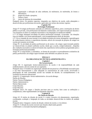 III-     organização e utilização de salas ambiente, de multimeios, de multimídia, de leitura e
         laboratórios;
IV-      grupos de estudo e pesquisa;
V-       cultura e lazer;
VI-      outros de interesse da comunidade.
Parágrafo único- Os projetos especiais, integrados aos objetivos da escola, serão planejados e
desenvolvidos por profissionais da escola e aprovados nos termos das normas vigentes.
                                             Capítulo VII
                                       Do Estágio Profissional
Artigo 57- O estágio profissional, realizado em ambientes específicos, junto a instituições de direito
público ou privado, com profissionais devidamente credenciados, será supervisionado por docente e
visa assegurar ao aluno as condições necessárias a sua integração no mundo do trabalho.
§ 1º- O estágio abrangerá atividades de prática profissional orientada, vivenciadas em situações
reais de trabalho e de ensino-aprendizagem com acompanhamento direto de docentes.
§ 2º- Em se tratando do curso normal, as atividades de prática de ensino abrangerão a aprendizagem
de conhecimentos teóricos e experiências docentes, através da execução de projetos de estágio em
escolas previamente envolvidas.
Artigo 58- As atividades de prática profissional ou de ensino e de estágio supervisionado poderão
ser desenvolvidas no próprio ambiente escolar, desde que a escola, comprovadamente , disponha
das condições necessárias ao desenvolvimento das experiências teórico-práticas programadas para a
formação profissional pretendida.
Artigo 59- A carga horária, a sistemática , as formas de execução e os procedimentos avaliatórios da
prática profissional e do estágio supervisionado serão definidos nos planos de curso.

                                            TÍTULO V
                    DA ORGANIZAÇÃO TÉCNICO-ADMINISTRATIVA
                                            Capítulo I
                                        Da Caracterização
Artigo 60- A organização técnico-administrativa da escola é de responsabilidade de cada
estabelecimento e deverá constar de seu regimento.
Parágrafo único- O modelo de organização adotado deverá preservar a flexibilidade necessária para
o seu bom funcionamento e estar adequado às características de cada escola, envolvendo a
participação de toda comunidade escolar nas tomadas de decisão, no acompanhamento e na
avaliação do processo educacional.
Artigo 61- A organização técnico-administrativa da escola abrange:
Núcleo de Direção;
Núcleo Técnico-Pedagógico;
Núcleo Administrativo;
Núcleo Operacional;
Corpo Docente;
Corpo Discente.
Parágrafo único- Os cargos e funções previstos para as escolas, bem como as atribuições e
competências, estão regulamentados em legislação específica.
                                            Capítulo II
                                      Do Núcleo de Direção
Artigo 62- O núcleo de direção da escola é o centro executivo de planejamento, organização,
coordenação, avaliação e integração de todas as atividades desenvolvidas no âmbito da unidade
escolar.
Parágrafo único- Integram o núcleo de direção o diretor de escola e o vice-diretor.
Artigo 63- A direção da escola exercerá suas funções objetivando garantir:
a elaboração e a execução da proposta pedagógica;
 