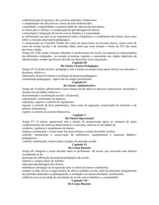 a administração do pessoal e dos recursos materiais e financeiros;
o cumprimento dos dias letivos e horas de aula estabelecidos;
a legalidade, a regularidade e a autenticidade da vida escolar dos alunos;
os meios para o reforço e a recuperação da aprendizagem de alunos;
a articulação e integração da escola com as famílias e a comunidade;
as informações aos pais ou ao responsável sobre a frequência e o rendimento dos alunos, bem como
sobre a execução da proposta pedagógica;
a comunicação ao Conselho Tutelar dos casos de maus-tratos envolvendo alunos, assim como de
casos de evasão escolar e de reiteradas faltas, antes que estas atinjam o limite de 25% das aulas
previstas e dadas.
Artigo 64- Cabe ainda à direção subsidiar os profissionais da escola, em especial os representantes
dos diferentes colegiados , no tocante às normas vigentes, e representar aos órgãos superiores da
administração, sempre que houver decisão em desacordo com a legislação .
                                             Capítulo III
                                    Do Núcleo Técnico-Pedagógico
Artigo 65- O núcleo técnico- pedagógico terá a função de proporcionar apoio técnico aos docentes e
discentes, relativo a:
elaboração, desenvolvimento e avaliação da proposta pedagógica:
coordenação pedagógica; supervisão do estágio profissional
                                             Capítulo IV
                                      Do Núcleo Administrativo
Artigo 66- O núcleo administrativo terá a função de dar apoio ao processo educacional, auxiliando a
direção nas atividades relativas a:
documentação e escrituração escolar e de pessoal;
organização e atualização de arquivos
expedição, registro e controle de expedientes;
registro e controle de bens patrimoniais, bem como de aquisição, conservação de materiais e de
gêneros alimentícios;
registro e controle de recursos financeiros.
                                              Capítulo V
                                       Do Núcleo Operacional
Artigo 67- O núcleo operacional terá a função de proporcionar apoio ao conjunto de ações
complementares de natureza administrativa e curricular, relativas às atividades de:
zeladoria, vigilância e atendimento de alunos;
limpeza, manutenção e conservação das áreas interna e externa do prédio escolar;
controle, manutenção e conservação de mobiliários, equipamentos e materiais didático-
pedagógicos;
controle, manutenção, conservação e preparo da merenda escolar.
                                             Capítulo VI
                                          Do Corpo Docente
Artigo 68- Integram o corpo docente todos os professores da escola, que exercerão suas funções
incumbindo-se de:
participar da elaboração da proposta pedagógica da escola;
elaborar e cumprir plano de trabalho;
zelar pela aprendizagem dos alunos;
estabelecer estratégias de recuperação para os alunos de menor rendimento;
cumprir os dias letivos e carga horária de efetivo trabalho escolar, além de participar integralmente
dos períodos dedicados ao planejamento, à avaliação e ao desenvolvimento profissional;
colaborar com as atividade de articulação da escola com as famílias e a comunidade.
                                             Capítulo VII
                                          Do Corpo Discente
 