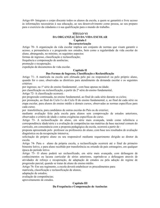 Artigo 69- Integram o corpo discente todos os alunos da escola, a quem se garantirá o livre acesso
às informações necessárias à sua educação, ao seu desenvolvimento como pessoa, ao seu preparo
para o exercício da cidadania e à sua qualificação para o mundo do trabalho.

                                              TÍTULO VI
                            DA ORGANIZAÇÃO DA VIDA ESCOLAR
                                               Capítulo I
                                          Da caracterização
Artigo 70- A organização da vida escolar implica um conjunto de normas que visam garantir o
acesso, a permanência e a progressão nos estudos, bem como a regularidade da vida escolar do
aluno, abrangendo, no mínimo, os seguintes aspectos:
formas de ingresso, classificação e reclassificação;
frequência e compensação de ausências;
promoção e recuperação;
expedição de documentos de vida escolar.
                                               Capítulo II
                      Das Formas de Ingresso, Classificação e Reclassificação
Artigo 71- A matrícula na escola será efetuada pelo pai ou responsável ou pelo próprio aluno,
quando for o caso, observadas as diretrizes para atendimento da demanda escolar e os seguintes
critérios:
por ingresso, na 1ª série do ensino fundamental , com base apenas na idade;
por classificação ou reclassificação, a partir da 2ª série do ensino fundamental,
Artigo 72- A classificação ocorrerá :
por progressão continuada, no ensino fundamental, ao final de cada série durante os ciclos;
por promoção, ao final do Ciclo I e do Ciclo II do ensino fundamental, e, ao final de cada série ou
etapa escolar, para alunos do ensino médio e demais cursos, observadas as normas específicas para
cada curso;
por transferência, para candidatos de outras escolas do País ou do exterior;
mediante avaliação feita pela escola para alunos sem comprovação de estudos anteriores,
observados o critério de idade e outras exigências específicas do curso.
Artigo 73- A reclassificação do aluno, em série mais avançada, tendo como referência a
correspondência idade/série e a avaliação de competências nas matérias da base nacional comum do
currículo, em consonância com a proposta pedagógica da escola, ocorrerá a partir de :
proposta apresentada pelo professor ou professores do aluno, com base nos resultados de avaliação
diagnóstica ou da recuperação intensiva;
solicitação do próprio aluno ou seu responsável mediante requerimento dirigido ao diretor da
escola.
Artigo 74- Para o aluno da própria escola, a reclassificação ocorrerá até o final do primeiro
bimestre letivo, e para aluno recebido por transferência ou oriundo de país estrangeiro, em qualquer
época do período letivo.
Artigo 75- O aluno poderá ser reclassificado, em série mais avançada, com defasagem de
conhecimentos ou lacuna curricular de séries anteriores, suprindo-se a defasagem através de
atividades de reforço e recuperação, de adaptação de estudos ou pela adoção do regime de
progressão parcial, quando se tratar de aluno do ensino médio.
Artigo 76- Em seu regimento, a escola deverá estabelecer os procedimentos para:
matrícula, classificação e reclassificação de alunos;
adaptação de estudos;
avaliação de competências;
aproveitamento de estudos.
                                              Capítulo III
                            Da Frequência e Compensação de Ausências
 