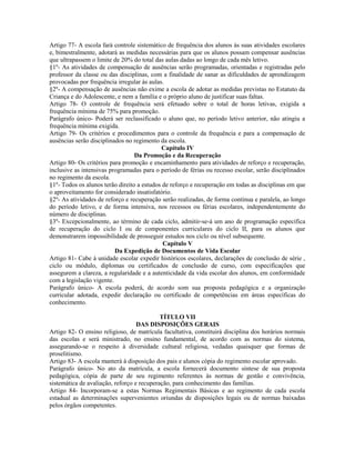 Artigo 77- A escola fará controle sistemático de frequência dos alunos às suas atividades escolares
e, bimestralmente, adotará as medidas necessárias para que os alunos possam compensar ausências
que ultrapassem o limite de 20% do total das aulas dadas ao longo de cada mês letivo.
§1º- As atividades de compensação de ausências serão programadas, orientadas e registradas pelo
professor da classe ou das disciplinas, com a finalidade de sanar as dificuldades de aprendizagem
provocadas por frequência irregular às aulas.
§2º- A compensação de ausências não exime a escola de adotar as medidas previstas no Estatuto da
Criança e do Adolescente, e nem a família e o próprio aluno de justificar suas faltas.
Artigo 78- O controle de frequência será efetuado sobre o total de horas letivas, exigida a
frequência mínima de 75% para promoção.
Parágrafo único- Poderá ser reclassificado o aluno que, no período letivo anterior, não atingiu a
frequência mínima exigida.
Artigo 79- Os critérios e procedimentos para o controle da frequência e para a compensação de
ausências serão disciplinados no regimento da escola.
                                            Capítulo IV
                                  Da Promoção e da Recuperação
Artigo 80- Os critérios para promoção e encaminhamento para atividades de reforço e recuperação,
inclusive as intensivas programadas para o período de férias ou recesso escolar, serão disciplinados
no regimento da escola.
§1º- Todos os alunos terão direito a estudos de reforço e recuperação em todas as disciplinas em que
o aproveitamento for considerado insatisfatório.
§2º- As atividades de reforço e recuperação serão realizadas, de forma contínua e paralela, ao longo
do período letivo, e de forma intensiva, nos recessos ou férias escolares, independentemente do
número de disciplinas.
§3º- Excepcionalmente, ao término de cada ciclo, admitir-se-á um ano de programação específica
de recuperação do ciclo I ou de componentes curriculares do ciclo II, para os alunos que
demonstrarem impossibilidade de prosseguir estudos nos ciclo ou nível subsequente.
                                             Capítulo V
                          Da Expedição de Documentos de Vida Escolar
Artigo 81- Cabe à unidade escolar expedir históricos escolares, declarações de conclusão de série ,
ciclo ou módulo, diplomas ou certificados de conclusão de curso, com especificações que
assegurem a clareza, a regularidade e a autenticidade da vida escolar dos alunos, em conformidade
com a legislação vigente.
Parágrafo único- A escola poderá, de acordo som sua proposta pedagógica e a organização
curricular adotada, expedir declaração ou certificado de competências em áreas específicas do
conhecimento.

                                            TÍTULO VII
                                   DAS DISPOSIÇÕES GERAIS
Artigo 82- O ensino religioso, de matrícula facultativa, constituirá disciplina dos horários normais
das escolas e será ministrado, no ensino fundamental, de acordo com as normas do sistema,
assegurando-se o respeito à diversidade cultural religiosa, vedadas quaisquer que formas de
proselitismo.
Artigo 83- A escola manterá à disposição dos pais e alunos cópia do regimento escolar aprovado.
Parágrafo único- No ato da matrícula, a escola fornecerá documento síntese de sua proposta
pedagógica, cópia de parte de seu regimento referentes às normas de gestão e convivência,
sistemática de avaliação, reforço e recuperação, para conhecimento das famílias.
Artigo 84- Incorporam-se a estas Normas Regimentais Básicas e ao regimento de cada escola
estadual as determinações supervenientes oriundas de disposições legais ou de normas baixadas
pelos órgãos competentes.
 