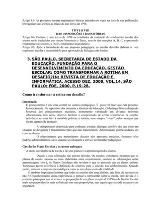 Artigo 85- As presentes normas regimentais básicas entrarão em vigor na data de sua publicação,
retroagindo seus efeitos ao início do ano letivo de 1998.

                                          TÍTULO VIII
                              DAS DISPOSIÇÕES TRANSITÓRIAS
Artigo 86- Durante o ano letivo de 1998 os resultados da avaliação do rendimento escolar dos
alunos serão traduzidos em síntese bimestrais e finais, através das menções A, B, C, expressando
rendimento satisfatório, e D e E, rendimento insatisfatório.
Artigo 87- Após a formulação de sua proposta pedagógica, as escolas deverão elaborar o seu
regimento escolar e encaminhá-lo para aprovação da Delegacia de Ensino.


   3. SÃO PAULO. SECRETARIA DE ESTADO DA
      EDUCAÇÃO. FUNDAÇÃO PARA O
      DESENVOLVIMENTO DA EDUCAÇÃO. GESTÃO
      ESCOLAR: COMO TRANSFORMAR A ROTINA EM
      DESAFIO?IN: REVISTA DE EDUCAÇÃO E
      INFORMÁTICA. ACESSO DEZ. 2000, VOL.14. SÃO
      PAULO: FDE, 2000. P.19-28.

Como transformar a rotina em desafio?
Introdução:
   O planejamento é um tema central no cenário pedagógico. É possível dizer que está presente,
   historicamente. No repertório dos docentes e técnicos de Educação. O destaque feito à dimensão
   histórica dos planejamentos escolares, instrumento valorizado em diversas reformas
   educacionais, tem como objetivo facilitar a compreensão de certas resistências. A simples
   referência ao tema traz à memória práticas e rotinas, nem sempre “vivas”, pelos avanços que
   foram capazes de produzir.
            A indispensável disposição para conhecer, estudar, dialogar, conferir dos que estão em
situação de dirigentes é fundamental para que não transformem determinadas potencialidades em
coisa nenhuma.
            O planejamento que pretendemos discutir não apresenta modelos, formatos e/ou
padrões administrativos, salvo quando se coloquem a serviço do trabalho pedagógico.

Gestão do Plano Escolar : os novos enfoques
   A razão da existência da escola e de seus planos é a aprendizagem dos alunos.
            Quanto a essa afirmação não pairam dúvidas. Os estudos, entretanto, mostram que os
planos de escola, mesmo os mais elaborados mais recentemente, omitem as informações sobre
aprendizagem, Isto é, os Planos Escolares não revelam o que se pretende que os alunos saibam.
Tampouco fazem referência à definição de critérios para a seleção dos conhecimentos. Quando
muito, indicam a proposta metodológica como se esta desse conta da totalidade.
     É também importante lembrar que todas as escolas têm uma história, seja feita de sucessos ou
não. O reconhecimento dessa experiência, o pensar e representar sobre a escola, sem dúvida é o
primeiro passo para que se avance na proposição de um plano exeqüível. O Plano de Gestão Escolar
mais adequado não é o mais sofisticado em suas proposições, mas aquele que se pode executar com
segurança.
 