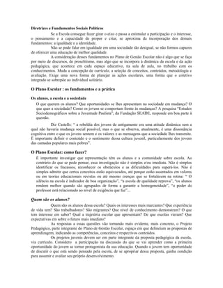 Diretrizes e Fundamentos Sociais Políticos
            Se a Escola consegue fazer girar o eixo e passa a estimular a participação e o interesse,
o pensamento e a capacidade de propor e criar, se aproxima da incorporação dos demais
fundamentos: a igualdade e a identidade.
            Não se pode falar em igualdade em uma sociedade tão desigual, se não formos capazes
de oferecer uma educação de melhor qualidade.
            A consideração desses fundamentos no Plano de Gestão Escolar não é algo que se faça
por meio de discursos, de proselitismo, mas algo que se incorpora à dinâmica da escola e da ação
pedagógica, que acontece em cada espaço educativo, na sala de aula, no trabalho com os
conhecimentos. Muda a concepção de currículo, a seleção de conceitos, conteúdos, metodologia e
avaliação. Exige uma nova forma de planejar as ações escolares, uma forma que o coletivo
integrado se sobrepõe ao individual solitário.

O Plano Escolar : os fundamentos e a prática

Os alunos, a escola e a sociedade
  O que querem os alunos? Que oportunidades se lhes apresentam na sociedade em mudança? O
  que quer a sociedade? Como os jovens se comportam frente às mudanças? A pesquisa “Estudos
  Sociodemográficos sobre a Juventude Paulista”, da Fundação SEADE, responde em boa parte à
  questão.
            Diz Castells: “ a rebeldia dos jovens de antigamente era uma atitude dinâmica sem a
qual não haveria mudança social possível, mas o que se observa, atualmente, é uma dissonância
cognitiva entre o que os jovens sentem e os valores e as mensagens que a sociedade lhes transmite.
É importante definir o conteúdo e o sentimento dessa cultura juvenil, particularmente dos jovens
das camadas populares mais pobres”.

O Plano Escolar: como fazer?
   É importante investigar que representação têm os alunos e a comunidade sobre escola. Ao
   contrário do que se pode pensar, essa investigação não é simples e/ou imediata. Não é simples
   identificar os fracassos, reconhecer os obstáculos e as dificuldades para superá-los. Não é
   simples admitir que certos conceitos estão equivocados, até porque estão assentados em valores
   ou em teorias educacionais revistas ou até mesmo crenças que se fortalecem na rotina: “ O
   silêncio na escola é indicador de boa organização”, “a escola de qualidade reprova”, “os alunos
   rendem melhor quando são agrupados de forma a garantir a homogeneidade”, “o poder do
   professor está relacionado ao nível de exigência que faz”...

Quem são os alunos?
             Quem são os alunos dessa escola? Quais os interesses mais marcantes? Que experiência
de vida tem? São trabalhadores? São migrantes? Que nível de conhecimento demonstram? O que
tem interesse em saber? Qual a trajetória escolar que apresentam? De que escolas vieram? Que
expectativas em sobre o futuro mais imediato?
             As respostas a essas questões vão tornando mais evidente, mais concreto, o Projeto
Pedagógico, parte integrante do Plano de Gestão Escolar, espaço em que delineiam as propostas de
aprendizagem, indicando as competências, conceitos e respectivos conteúdos.
             Os projetos juvenis devem ser em parte integrante da proposta pedagógica da escola,
via currículo. Considero a participação na discussão do que se vai aprender como a primeira
oportunidade do jovem se tornar protagonista da sua educação. Quando o jovem tem oportunidade
de discutir o que está sendo pensado pela escola, de se apropriar dessa proposta, ganha condição
para assumir e avaliar seu próprio desenvolvimento.
 