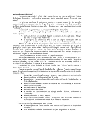 Quem são os professores?
        E os professores que são ? Afinal, cabe à equipe docente, em especial, elaborar o Projeto
Pedagógico, desenvolver a predisposição para o novo, propor o currículo aberto e flexível de cada
escola?
        “ A crise de identidade do educador é também o resultado singelo do fato que ele,
atualmente, não tem segurança a respeito do que deve saber e ensinar e de como deve ensinar. Um
problema central do qual ele se apropria do saber e do saber-fazer, e que significa seu ingresso na
“confraria”...
        A comunidade e a participação no fortalecimento de gestão democrática
        O envolvimento e a participação dos pais coloca uma série de questões que convêm, ao
menos, apontar:
            • a articulação com a comunidade depende basicamente da disposição para o diálogo
                 por parte da direção e dos professores;
            • a participação da comunidade deve ir além da simples informação sobre os
                 propósitos da escola, criando-se condições mais abertas à efetiva participação.
        O Plano de Gestão da Escola é o programa central para o desenvolvimento dos espaços de
integração com a comunidade. A escola dispõe, hoje, de recursos financeiros que exigem a
participação coletiva para decidir sobre a aplicação coletiva para decidir sobre a aplicação dos
mesmos. Para a participação no Conselho de Escola e nas Associações de Pais e Mestres, é
necessário que a comunidade esteja consciente das responsabilidades nesta parceria e conheça os
mecanismos e regras de funcionamento dos mesmos.
        A avaliação do Plano de Gestão Escolar e do Projeto Pedagógico
        A avaliação do Plano de Gestão Escolar deve ser tarefa coletiva da direção, equipe técnica,
professores, alunos e comunidade, representada principalmente pelos pais. Para avaliar é necessário
elaborar indicadores, o que também pode ser feito coletivamente. Os resultados positivos e
negativos devem subsidiar a formulação de novas propostas.
        A avaliação dos efeitos do Plano de Gestão Escolar e do Projeto Pedagógico sobre a
equipe e os professores
        Tratar-se de analisar como o Plano de Gestão Escolar e o Projeto Pedagógico contribuíram
para a formação continuada dos professores e como se pode aperfeiçoar ambos processos de gestão,
no que se refere:
            • à disposição para utilizar plenamente o tempo, os espaços educativos e os materiais;
            • à coordenação das atividades a à divisão de tarefas;
            • à qualidade e à compreensão das informações sobre o Plano de Gestão Escolar e o
                 Projeto Pedagógico;
            • ao aperfeiçoamento dos Conselho da Classe e dos procedimentos de avaliação,
                 usados pelos professores;
            • ao envolvimento da comunidade;
            • ao envolvimento dos alunos;
            • à melhoria do relacionamento da equipe escolar, técnicos, professores e
                 comunidade;
            • ao aperfeiçoamento da prática docente;
            • à aquisição de conhecimentos teóricos e pedagógicos pelos professores por meio de
                 esforço pessoal, do trabalho em equipe ou da formação continuada.

       A avaliação do Projeto Pedagógico deve verificar:
          • se as competências, conhecimentos e os métodos correspondem ao diagnóstico
               realizado;
          • se os professores elaboram coletivamente as ações, programas e ou projetos;
 