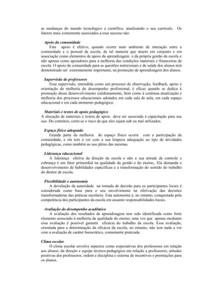 as mudanças do mundo tecnológico e científico, atualizando o seu currículo. Os
fatores mais comumente associados a esse sucesso são:

  Apoio da comunidade
     Este apoio é efetivo, quando ocorre num ambiente de interação entre a
comunidade e o pessoal da escola, de tal maneira que atuem em conjunto e em
associação como elementos de apoio da aprendizagem e da própria gestão da escola e
não apenas como apoiadores para a melhoria das condições materiais e financeiras da
escola. O apoio da comunidade para as questões nutricionais e de saúde dos alunos tem
demonstrado ser extremamente importante, na promoção de aprendizagem dos alunos.

  Supervisão de professores
     Essa supervisão, entendida como um processo de observação, feedback, apoio e
orientação da melhoria do desempenho profissional, é eficaz quando se dedica à
promoção desse desenvolvimento cotidianamente, bem como à contínua atualização e
melhoria dos processos educacionais adotados em cada sala de aula, em cada espaço
educacional e em cada momento pedagógico.

  Materiais e textos de apoio pedagógico
A alocação de materiais e textos de apoio deve ser associada à capacitação para seu
uso. Do contrário, corre-se o risco de que eles sejam sub ou mal utilizados.

  Espaço físico adequado
    Grande parte da melhoria do espaço físico ocorre com a participação da
comunidade, e ela tem a ver com a sua limpeza adequação ao tipo de atividades
pedagógicas, como também ao uso pleno das mesmas.

  Liderança educacional
     A liderança efetiva da direção da escola e não a sua atitude de controle e
cobrança é um fator primordial na qualidade da gestão e do ensino,. Ela demanda o
desenvolvimento de habilidades específicas e a transformação do sentido do trabalho
do diretor de escola.

  Flexibilidade e autonomia
     A devolução da autoridade na tomada de decisão para os participantes locais é
considerada como base para o seu envolvimento na efetivação das decisões
transformadoras das práticas escolares. Esta autonomia é, no entanto, conquistada pela
competência dos participantes da escola em assumir responsabilidades locais.

  Avaliação do desempenho acadêmico
     A avaliação dos resultados de aprendizagem tem sido identificada como forte
elemento associado à melhoria da qualidade do ensino, uma vez que apenas mediante
essa avaliação é possível garantir eficácia do trabalho da escola. Essa avaliação,
orientada para a determinação da eficácia da escola, no entanto, não tem nada a ver
com a avaliação de caráter burocrático, comumente praticada.

Clima escolar
     O clima escolar envolve aspectos como expectativas dos professores em relação
aos alunos; da direção e equipe técnico-pedagógica em relação a professores, atitudes
positivas dos professores; ordem e disciplina e sistema de incentivos e premiações para
os alunos.
 