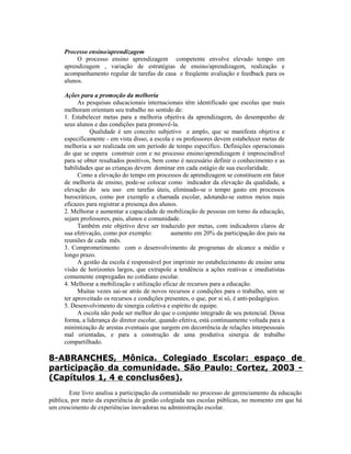 Processo ensino/aprendizagem
          O processo ensino aprendizagem competente envolve elevado tempo em
     aprendizagem , variação de estratégias de ensino/aprendizagem, realização e
     acompanhamento regular de tarefas de casa e freqüente avaliação e feedback para os
     alunos.

     Ações para a promoção da melhoria
           As pesquisas educacionais internacionais têm identificado que escolas que mais
     melhoram orientam seu trabalho no sentido de:
     1. Estabelecer metas para a melhoria objetiva da aprendizagem, do desempenho de
     seus alunos e das condições para promovê-la.
               Qualidade é um conceito subjetivo e amplo, que se manifesta objetiva e
     especificamente - em vista disso, a escola e os professores devem estabelecer metas de
     melhoria a ser realizada em um período de tempo específico. Definições operacionais
     do que se espera construir com e no processo ensino/aprendizagem é imprescindível
     para se obter resultados positivos, bem como é necessário definir o conhecimento e as
     habilidades que as crianças devem dominar em cada estágio de sua escolaridade.
           Como a elevação do tempo em processos de aprendizagem se constituem em fator
     de melhoria de ensino, pode-se colocar como indicador da elevação da qualidade, a
     elevação do seu uso em tarefas úteis, eliminado-se o tempo gasto em processos
     burocráticos, como por exemplo a chamada escolar, adotando-se outros meios mais
     eficazes para registrar a presença dos alunos.
     2. Melhorar e aumentar a capacidade de mobilização de pessoas em torno da educação,
     sejam professores, pais, alunos e comunidade.
           Também este objetivo deve ser traduzido por metas, com indicadores claros de
     sua efetivação, como por exemplo:          aumento em 20% da participação dos pais na
     reuniões de cada mês.
     3. Comprometimento com o desenvolvimento de programas de alcance a médio e
     longo prazo.
           A gestão da escola é responsável por imprimir no estabelecimento de ensino uma
     visão de horizontes largos, que extrapole a tendência a ações reativas e imediatistas
     comumente empregadas no cotidiano escolar.
     4. Melhorar a mobilização e utilização eficaz de recursos para a educação.
           Muitas vezes sai-se atrás de novos recursos e condições para o trabalho, sem se
     ter aproveitado os recursos e condições presentes, o que, por si só, é anti-pedagógico.
     5. Desenvolvimento de sinergia coletiva e espírito de equipe.
           A escola não pode ser melhor do que o conjunto integrado de seu potencial. Dessa
     forma, a liderança do diretor escolar, quando efetiva, está continuamente voltada para a
     minimização de arestas eventuais que surgem em decorrência de relações interpessoais
     mal orientadas, e para a construção de uma produtiva sinergia de trabalho
     compartilhado.

8-ABRANCHES, Mônica. Colegiado Escolar: espaço de
participação da comunidade. São Paulo: Cortez, 2003 -
(Capítulos 1, 4 e conclusões).
        Este livro analisa a participação da comunidade no processo de gerenciamento da educação
pública, por meio da experiência de gestão colegiada nas escolas públicas, no momento em que há
um crescimento de experiências inovadoras na administração escolar.
 