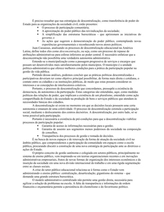 É preciso ressaltar que nas estratégias de descentralização, como transferência de poder do
Estado para as organizações da sociedade civil, estão presentes:
              O processo de participação comunitária;
              A aproximação do poder público das reivindicações da sociedade;
              A simplificação das estruturas burocráticas - que aprisionam as iniciativas do
                 governo; e
              As ações que sugerem a democratização do poder público, contemplando novas
                 experiências governamentais e reconhecendo novos atores políticos.
         Juan Cassassus, analisando os processos de descentralização educacional na América
Latina, define todos eles como desconcentração, ou seja, como um processo de repasse de
atribuições administrativas para esferas inferiores ao poder central. É necessário enfatizar que a
desconcentração não possibilita uma verdadeira autonomia administrativa.
         Entende-se a municipalização como a passagem progressiva de serviços e encargos que
possam ser desenvolvidos mais satisfatoriamente pelos municípios. O município é a unidade
político-administrativa que oferece melhores condições para a prática da participação popular na
gestão da vida pública.
         Partindo dessas análises, podemos concluir que as práticas políticas descentralizadas e
participativas deveriam ter como objetivo principal possibilitar, de forma mais direta e cotidiana, o
contato entre os cidadãos e as instituições públicas, de modo que estas possam considerar os
interesses e as concepções de interlocutores coletivos.
         Portanto, o processo de descentralização que concordamos, pressupõe a existência da
democracia, da autonomia e da participação. Estas categorias são entendidas, aqui, como medidas
políticas das relações de poder, que implicam a existência de um pluralismo, entendido como ação
compartilhada do Estado e da sociedade na produção de bens e serviços públicos que atendam às
necessidades básicas dos cidadãos.
         A descentralização só existe no momento em que as decisões locais possuem uma certa
autonomia e emanam de uma coletividade. O processo de descentralização estimula a participação
social, mediante o deslocamento dos centros decisórios. A descentralização, por outro lado, só se
torna possível pela participação.
         Portanto é necessária a existência de pré-condições para que a descentralização viabilize
processos de participação popular:
              Garantia de acesso às informações necessárias para a gestão;
              Garantia de assento aos segmentos menos poderosos da sociedade na composição
                 de conselhos.
              Transparência dos processos de gestão e tomada de decisões.
         É na busca de novos espaços e de renovação da forma de atuação da sociedade civil no
âmbito público, que compreendemos a participação da comunidade em espaços como a escola
pública, procurando discutir a construção de uma nova estratégia de participação ante as diretrizes e
ações do Estado.
         O próprio conceito de gestão autônoma e colegiada em setores públicos, principalmente no
sistema de ensino público, vem inspirando-se em teorias organizacionais recentes e em inovações
administrativas empresariais, frutos de novas formas de organização dos interesses econômicos e da
inserção da sociedade em uma nova divisão internacional do trabalho e em uma rígida segmentação
entre as classes sociais.
         A crise do setor público educacional relaciona-se à forma como o Estado vem
administrando o ensino público: centralização, desarticulação, gigantismo do sistema – que
demanda uma grande estrutura burocrática.
         O modelo administrativo centralizado não permite uma gestão direta, necessária para
agilizar a solução de problemas na escola. A falta de transparência e informações de ordem
financeira e orçamentária permite a persistência do clientelismo e do favoritismo político.
 