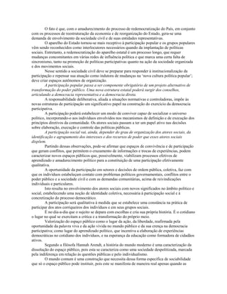 O fato é que, com o amadurecimento do processo de redemocratização do País, em conjunto
com os processos de reestruturação da economia e de reorganização do Estado, gera-se uma
demanda de envolvimento da sociedade civil e de suas entidades representativas.
         O aparelho do Estado tornou-se mais receptivo à participação popular e os grupos populares
vêm sendo reconhecidos como interlocutores necessários quando da implantação de políticas
sociais. Entretanto, a redemocratização do aparelho estatal é um processo longo, que requer
mudanças concomitantes em várias redes de influência política e que marca uma certa falta de
sincronismo, tanto na promoção de políticas participativas quanto na ação da sociedade organizada
e dos movimentos sociais.
         Nesse sentido a sociedade civil deve se preparar para responder à institucionalização da
participação e repensar sua atuação como indutora de mudanças na ‘nova cultura política popular’;
deve criar espaços autônomos de organização.
         A participação popular passa a ser componente obrigatório de um projeto alternativo de
transformação do poder público. Uma nova estrutura estatal poderá surgir dos conselhos,
articulando a democracia representativa e a democracia direta.
         A responsabilidade deliberativa, aliada a situações normativas e controladoras, impõe às
novas estruturas de participação um significativo papel na construção do exercício da democracia
participativa.
         A participação poderá estabelecer um modo de conviver capaz de socializar o universo
político, incorporando-o aos indivíduos envolvidos nos mecanismos de definição e de execução dos
princípios diretivos da comunidade. Os atores sociais passam a ter um papel ativo nas decisões
sobre elaboração, execução e controle das políticas públicas.
         A participação social vai, ainda, depender do grau de organização dos atores sociais, da
identificação e agrupamento dos interesses e dos recursos de poder que esses atores sociais
dispõem.
         Partindo dessas observações, pode-se afirmar que espaços de convivência e de participação
que geram conflitos, que permitem o cruzamento de informações e trocas de experiências, podem
caracterizar novos espaços públicos que, possivelmente, viabilizam processos efetivos de
aprendizado e amadurecimento político para a constituição de uma participação efetivamente
qualitativa.
         A oportunidade da participação em setores e decisões de ordem pública, coletiva, faz com
que os indivíduos estabeleçam contato com problemas políticos governamentais, conflitos entre o
poder público e a sociedade civil e com as demandas comunitárias, acima de reivindicações
individuais e particulares.
         Isto resulta no envolvimento dos atores sociais com novos significados no âmbito político e
social, estabelecendo uma noção de identidade coletiva, necessária à participação social e à
concretização do processo democrático.
         A participação será qualitativa à medida que se estabelece uma constância na prática de
participar dos atos corriqueiros dos indivíduos e em seus grupos sociais.
         É no dia-a-dia que o sujeito se depara com escolhas e cria sua própria história. É o cotidiano
o lugar no qual se exercitam a crítica e a transformação do próprio meio.
         Valorização do espaço público como o lugar da ação, da liberdade, reafirmada pela
oportunidade da palavra viva e da ação vivida no mundo público e da sua crença na democracia
participativa; como lugar do aprendizado político, que incentiva a elaboração de experiências
democráticas no cotidiano dos indivíduos, e na esperança da educação como formadora de cidadãos
ativos.
         Segundo a filósofa Hannah Arendt, a história do mundo moderno é uma caracterização da
dissolução do espaço público, pois esta se caracteriza como uma sociedade despolitizada, marcada
pela indiferença em relação às questões públicas e pelo individualismo.
         O mundo comum é uma construção que necessita dessa forma específica de sociabilidade
que só o espaço público pode instituir, pois este se manifesta de maneira real apenas quando as
 