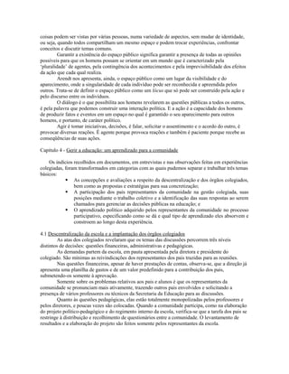 coisas podem ser vistas por várias pessoas, numa variedade de aspectos, sem mudar de identidade,
ou seja, quando todos compartilham um mesmo espaço e podem trocar experiências, confrontar
conceitos e discutir temas comuns.
         Garantir a existência do espaço público significa garantir a presença de todas as opiniões
possíveis para que os homens possam se orientar em um mundo que é caracterizado pela
‘pluralidade’ de agentes, pela contingência dos acontecimentos e pela imprevisibilidade dos efeitos
da ação que cada qual realiza.
         Arendt nos apresenta, ainda, o espaço público como um lugar da visibilidade e do
aparecimento, onde a singularidade de cada indivíduo pode ser reconhecida e apreendida pelos
outros. Trata-se de definir o espaço público como um lócus que só pode ser construído pela ação e
pelo discurso entre os indivíduos.
         O diálogo é o que possibilita aos homens revelarem as questões públicas a todos os outros,
é pela palavra que podemos construir uma interação política. E a ação é a capacidade dos homens
de produzir fatos e eventos em um espaço no qual é garantido o seu aparecimento para outros
homens, e portanto, de caráter político.
         Agir é tomar iniciativas, decisões, é falar, solicitar o assentimento e o acordo do outro, é
provocar diversas reações. É agente porque provoca reações e também é paciente porque recebe as
conseqüências de suas ações.

Capítulo 4 - Gerir a educação: um aprendizado para a comunidade

    Os indícios recolhidos em documentos, em entrevistas e nas observações feitas em experiências
colegiadas, foram transformados em categorias com as quais pudemos separar e trabalhar três temas
básicos:
             As concepções e avaliações a respeito da descentralização e dos órgãos colegiados,
                bem como as propostas e estratégias para sua concretização;
             A participação dos pais representantes da comunidade na gestão colegiada, suas
                posições mediante o trabalho coletivo e a identificação das suas respostas ao serem
                chamados para gerenciar as decisões públicas na educação; e
             O aprendizado político adquirido pelos representantes da comunidade no processo
                participativo, especificando como se dá e qual tipo de aprendizado eles absorvem e
                constroem ao longo desta experiência.

4.1 Descentralização da escola e a implantação dos órgãos colegiados
         As atas dos colegiados revelaram que os temas das discussões percorrem três níveis
distintos de decisões: questões financeiras, administrativas e pedagógicas.
         As demandas partem da escola, em pauta apresentada pela diretora e presidente do
colegiado. São mínimas as reivindicações dos representantes dos pais trazidas para as reuniões.
         Nas questões financeiras, apesar de haver prestações de contas, observa-se, que a direção já
apresenta uma planilha de gastos e de um valor predefinido para a contribuição dos pais,
submetendo-os somente à aprovação.
         Somente sobre os problemas relativos aos pais e alunos é que os representantes da
comunidade se pronunciam mais ativamente, trazendo outros pais envolvidos e solicitando a
presença de vários professores ou técnicos da Secretaria da Educação para as discussões.
         Quanto às questões pedagógicas, elas estão totalmente monopolizadas pelos professores e
pelos diretores, e poucas vezes são colocadas. Quando a comunidade participa, como na elaboração
do projeto político-pedagógico e do regimento interno da escola, verifica-se que a tarefa dos pais se
restringe à distribuição e recolhimento de questionários entre a comunidade. O levantamento de
resultados e a elaboração do projeto são feitos somente pelos representantes da escola.
 