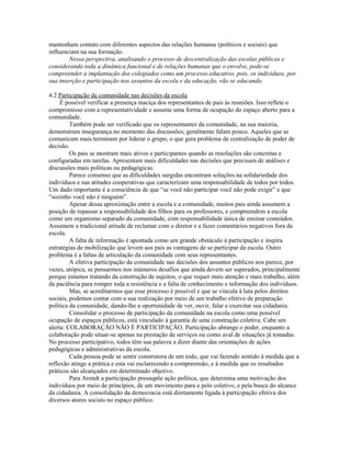 mantenham contato com diferentes aspectos das relações humanas (políticos e sociais) que
influenciam na sua formação.
        Nessa perspectiva, analisando o processo de descentralização das escolas públicas e
considerando toda a dinâmica funcional e de relações humanas que o envolve, pode-se
compreender a implantação dos colegiados como um processo educativo, pois, os indivíduos, por
sua inserção e participação nos assuntos da escola e da educação, vão se educando.

4.2 Participação da comunidade nas decisões da escola
     É possível verificar a presença maciça dos representantes de pais às reuniões. Isso reflete o
compromisso com a representatividade e assume uma forma de ocupação do espaço aberto para a
comunidade.
         Também pode ser verificado que os representantes da comunidade, na sua maioria,
demonstram insegurança no momento das discussões; geralmente falam pouco. Aqueles que se
comunicam mais terminam por liderar o grupo, o que gera problema de centralização de poder de
decisão.
         Os pais se mostram mais ativos e participantes quando as resoluções são concretas e
configuradas em tarefas. Apresentam mais dificuldades nas decisões que precisam de análises e
discussões mais políticas ou pedagógicas.
         Parece consenso que as dificuldades surgidas encontram soluções na solidariedade dos
indivíduos e nas atitudes cooperativas que caracterizam uma responsabilidade de todos por todos.
Um dado importante é a consciência de que “se você não participar você não pode exigir” e que
“sozinho você não é ninguém”.
         Apesar dessa aproximação entre a escola e a comunidade, muitos pais ainda assumem a
posição de repassar a responsabilidade dos filhos para os professores, e compreendem a escola
como um organismo separado da comunidade, com responsabilidade única de ensinar conteúdos.
Assumem a tradicional atitude de reclamar com o diretor e a fazer comentários negativos fora da
escola.
         A falta de informação é apontada como um grande obstáculo à participação e inspira
estratégias de mobilização que levem aos pais as vantagens de se participar da escola. Outro
problema é a faltas de articulação da comunidade com seus representantes.
         A efetiva participação da comunidade nas decisões dos assuntos públicos nos parece, por
vezes, utópica, se pensarmos nos inúmeros desafios que ainda devem ser superados, principalmente
porque estamos tratando da construção de sujeitos, o que requer mais atenção e mais trabalho, além
da paciência para romper toda a resistência e a falta de conhecimento e informação dos indivíduos.
         Mas, se acreditarmos que esse processo é possível e que se vincula à luta pelos direitos
sociais, podemos contar com a sua realização por meio de um trabalho efetivo de preparação
política da comunidade, dando-lhe a oportunidade de ver, ouvir, falar e exercitar sua cidadania.
         Consolidar o processo de participação da comunidade na escola como uma possível
ocupação de espaços públicos, está vinculado à garantia de uma construção coletiva. Cabe um
alerta: COLABORAÇÃO NÃO É PARTICIPAÇÃO. Participação abrange o poder, enquanto a
colaboração pode situar-se apenas na prestação de serviços ou como aval de situações já tomadas.
No processo participativo, todos têm sua palavra a dizer diante das orientações de ações
pedagógicas e administrativas da escola.
         Cada pessoa pode se sentir construtora de um todo, que vai fazendo sentido à medida que a
reflexão atinge a prática e esta vai esclarecendo a compreensão, e à medida que os resultados
práticos são alcançados em determinado objetivo.
         Para Arendt a participação pressupõe ação política, que determina uma motivação dos
indivíduos por meio de princípios, de um movimento para e pelo coletivo, e pela busca do alcance
da cidadania. A consolidação da democracia está diretamente ligada à participação efetiva dos
diversos atores sociais no espaço público.
 