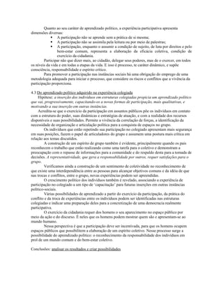 Quanto ao seu caráter de aprendizado político, a experiência participativa apresenta
dimensões diversas:
              A participação não se aprende sem a prática de si mesma;
              A participação não se assimila pela leitura ou por meio de palestras;
              A participação, enquanto o assumir a condição de sujeito, de luta por direitos e pelo
                 bem-estar comum, representa a elaboração da eficácia coletiva, condição de
                 exercício da cidadania.
        Participar não que dizer mais, ao cidadão, delegar seus poderes, mas de o exercer, em todos
os níveis da vida e em todas a etapas da vida. E isso é processo, te caráter dinâmico, e supõe
consciência, responsabilidade e espírito crítico.
        Para promover a participação nas instâncias sociais há uma obrigação do emprego de uma
metodologia adequada para iniciar o processo, que considere os riscos e conflitos que a vivência da
participação proporciona.

4.3 Do aprendizado político adquirido na experiência colegiada
     Hipótese: a inserção dos indivíduos em estruturas colegiadas propicia um aprendizado político
que vai, progressivamente, capacitando-os a novas formas de participação, mais qualitativas, e
motivando a sua inserção em outras instâncias.
     Acredita-se que o exercício da participação em assuntos públicos põe os indivíduos em contato
com a estrutura do poder, suas dinâmicas e estratégias de atuação, e com a realidade dos recursos
disponíveis e suas possibilidades. Permite a vivência da correlação de forças, a identificação da
necessidade de organização e articulação política para a conquista de espaços no grupo.
        Os indivíduos que estão repetindo sua participação no colegiado apresentam mais segurança
em suas posições, fazem o papel de articuladores do grupo e assumem uma postura mais crítica em
relação aos temas discutidos.
        A construção de um espírito de grupo também é evidente, principalmente quando os pais
reconhecem o trabalho que estão realizando como uma tarefa para o coletivo e demonstram a
preocupação com o repasse de informações para a comunidade e do respaldo desta para a tomada de
decisões. A representatividade, que gera a responsabilidade por outros, requer satisfações para o
grupo.
        Verificamos ainda a construção de um sentimento de coletividade no reconhecimento de
que existe uma interdependência entre as pessoas para alcançar objetivos comuns e da idéia de que
nas trocas e conflitos, entre o grupo, novas experiências podem ser apreendidas.
        O crescimento político dos indivíduos também é revelado, associando a experiência de
participação no colegiado a um tipo de ‘capacitação’ para futuras inserções em outras instâncias
político-sociais.
        Várias possibilidades de aprendizado a partir do exercício da participação, da prática do
conflito e da troca de experiências entre os indivíduos podem ser identificadas nas estruturas
colegiadas e indicar uma preparação deles para a concretização de uma democracia realmente
participativa.
        O exercício da cidadania requer dos homens o seu aparecimento no espaço público por
meio da ação e do discurso. É neles que os homens podem mostrar quem são e apresentam-se ao
mundo humano.
        Nessa perspectiva é que a participação deve ser incentivada, para que os homens ocupem
espaços públicos que possibilitem a elaboração de um espírito coletivo. Nesse processo surge a
possibilidade do aprendizado político: o reconhecimento da responsabilidade dos indivíduos em
prol de um mundo comum e do bem-estar coletivo.

Conclusões: analisar os resultados e criar possibilidades
 