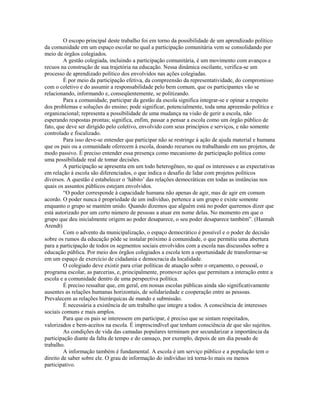 O escopo principal deste trabalho foi em torno da possibilidade de um aprendizado político
da comunidade em um espaço escolar no qual a participação comunitária vem se consolidando por
meio de órgãos colegiados.
         A gestão colegiada, incluindo a participação comunitária, é um movimento com avanços e
recuos na construção de sua trajetória na educação. Nessa dinâmica oscilante, verifica-se um
processo de aprendizado político dos envolvidos nas ações colegiadas.
         É por meio da participação efetiva, da compreensão da representatividade, do compromisso
com o coletivo e do assumir a responsabilidade pelo bem comum, que os participantes vão se
relacionando, informando e, conseqüentemente, se politizando.
         Para a comunidade, participar da gestão da escola significa integrar-se e opinar a respeito
dos problemas e soluções do ensino; pode significar, potencialmente, toda uma apreensão política e
organizacional; representa a possibilidade de uma mudança na visão de gerir a escola, não
esperando respostas prontas; significa, enfim, passar a pensar a escola como um órgão público de
fato, que deve ser dirigido pelo coletivo, envolvido com seus princípios e serviços, e não somente
controlado e fiscalizado.
         Para isso deve-se entender que participar não se restringe à ação de ajuda material e humana
que os pais ou a comunidade oferecem à escola, doando recursos ou trabalhando em sus projetos, de
modo passivo. É preciso entender essa presença como mecanismo de participação política como
uma possibilidade real de tomar decisões.
         A participação se apresenta em um todo heterogêneo, no qual os interesses e as expectativas
em relação à escola são diferenciados, o que indica o desafio de lidar com projetos políticos
diversos. A questão é estabelecer o ‘hábito’ das relações democráticas em todas as instâncias nos
quais os assuntos públicos estejam envolvidos.
         “O poder corresponde à capacidade humana não apenas de agir, mas de agir em comum
acordo. O poder nunca é propriedade de um indivíduo, pertence a um grupo e existe somente
enquanto o grupo se mantém unido. Quando dizemos que alguém está no poder queremos dizer que
está autorizado por um certo número de pessoas a atuar em nome delas. No momento em que o
grupo que deu inicialmente origem ao poder desaparece, o seu poder desaparece também”. (Hannah
Arendt)
         Com o advento da municipalização, o espaço democrático é possível e o poder de decisão
sobre os rumos da educação pôde se instalar próximo à comunidade, o que permitiu uma abertura
para a participação de todos os segmentos sociais envolvidos com a escola nas discussões sobre a
educação pública. Por meio dos órgãos colegiados a escola tem a oportunidade de transformar-se
em um espaço de exercício de cidadania e democracia da localidade.
         O colegiado deve existir para criar políticas de atuação sobre o orçamento, o pessoal, o
programa escolar, as parcerias, e, principalmente, promover ações que permitam a interação entre a
escola e a comunidade dentro de uma perspectiva política.
         É preciso ressaltar que, em geral, em nossas escolas públicas ainda são significativamente
ausentes as relações humanas horizontais, de solidariedade e cooperação entre as pessoas.
Prevalecem as relações hierárquicas de mando e submissão.
         É necessária a existência de um trabalho que integre a todos. A consciência de interesses
sociais comuns e mais amplos.
         Para que os pais se interessem em participar, é preciso que se sintam respeitados,
valorizados e bem-aceitos na escola. É imprescindível que tenham consciência de que são sujeitos.
         As condições de vida das camadas populares terminam por secundarizar a importância da
participação diante da falta de tempo e do cansaço, por exemplo, depois de um dia pesado de
trabalho.
         A informação também é fundamental. A escola é um serviço público e a população tem o
direito de saber sobre ele. O grau de informação do indivíduo irá torna-lo mais ou menos
participativo.
 