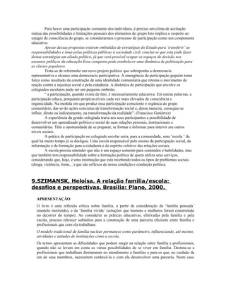 Para haver uma participação constante dos indivíduos, é preciso um clima de aceitação
mútua das possibilidades e limitações pessoais dos elementos do grupo Isto implica o respeito ao
estágio de consciência do grupo, se considerarmos o processo de participação como um componente
educativo.
         Apesar dessas propostas estarem embutidas de estratégias do Estado para ‘transferir’ as
responsabilidades e ônus pelas políticas públicas à sociedade civil, conclui-se que esta pode fazer
destas estratégias um aliado político, já que será possível ocupar os espaços de decisão nos
assuntos públicos da educação.Essa conquista pode estabelecer uma dinâmica de politização para
as classes populares.
         Trata-se de reformular um novo projeto político que sobreponha a democracia
representativa e alcance uma democracia participativa. A emergência da participação popular toma
força como resultado da construção de uma identidade comunitária que retoma o movimento de
reação contra a injustiça social e pela cidadania. A dinâmica de participação que envolve os
colegiados escolares pode ser um pequeno embrião.
         “ a participação, quando existe de fato, é necessariamente educativa. Em outras palavras, a
participação educa, porquanto propicia níveis cada vez mais elevados de consciência e
organicidade. Na medida em que produz essa participação consciente e orgânica do grupo
comunitário, dar-se-ão ações concretas de transformação social e, dessa maneira, consegue-se
influir, direta ou indiretamente, na transformação da realidade”. (Francisco Gutiérrez)
         A experiência da gestão colegiada traria aos seus participantes a possibilidade de
desenvolver um aprendizado político e social de suas relações pessoais, institucionais e
comunitárias. Têm a oportunidade de se preparar, se formar e informar para intervir em outros
níveis sociais.
         A prática de participação no colegiado escolar seria, para a comunidade, uma ‘escola ‘ da
qual há muito tempo já se desligou. Uma escola responsável pelo ensino da participação social, da
informação e da formação para a cidadania e do espírito coletivo das relações sociais.
         A escola precisa entender que não é um espaço somente para conteúdos e habilidades, mas
que também tem responsabilidade sobre a formação política de quem utiliza seus serviços,
considerando que, hoje, é uma instituição que está recebendo todos os tipos de problemas sociais
(droga, violência, fome,...) que são reflexos de nossa condição e condução política.



9.SZIMANSK, Heloísa. A relação família/escola:
desafios e perspectivas. Brasília: Plano, 2000.

   APRESENTAÇÃO
   O livro é uma reflexão crítica sobre família, a partir da consideração da ‘família pensada’
   (modelo instituído), e da ‘família vivida’ (soluções que homens e mulheres foram construindo
   no decorrer do tempo). Ao considerar as práticas educativas, efetivadas pela família e pela
   escola, procura oferecer subsídios para a construção de uma parceria eficiente entre família e
   profissionais que com ela trabalham.
   O modelo tradicional de família nuclear permanece como parâmetro, influenciando, até mesmo,
   atividades e atitudes de instituições como a escola.
   Os textos apresentam as dificuldades que podem surgir na relação entre família e profissionais,
   quando não se levam em conta as várias possibilidades de se viver em família. Destina-se a
   profissionais que trabalham diretamente no atendimento a famílias e para os que, no cuidado de
   um de seus membros, necessitem conhecê-la e com ela desenvolver uma parceria. Neste caso
 