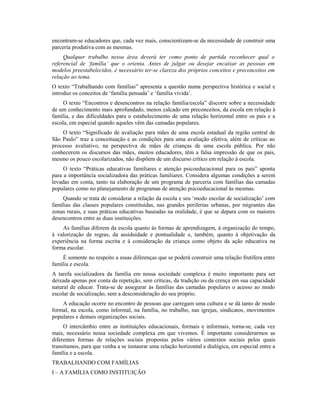 encontram-se educadores que, cada vez mais, conscientizam-se da necessidade de construir uma
parceria produtiva com as mesmas.
     Qualquer trabalho nessa área deverá ter como ponto de partida reconhecer qual o
referencial de ‘família’ que o orienta. Antes de julgar ou desejar encaixar as pessoas em
modelos preestabelecidos, é necessário ter-se clareza dos próprios conceitos e preconceitos em
relação ao tema.
O texto “Trabalhando com famílias” apresenta a questão numa perspectiva histórica e social e
introduz os conceitos de ‘família pensada’ e ‘família vivida’.
     O texto “Encontros e desencontros na relação família/escola” discorre sobre a necessidade
de um conhecimento mais aprofundado, menos calcado em preconceitos, da escola em relação à
família, e das dificuldades para o estabelecimento de uma relação horizontal entre os pais e a
escola, em especial quando aqueles vêm das camadas populares.
    O texto “Significado de avaliação para mães de uma escola estadual da região central de
São Paulo” traz a conceituação e as condições para uma avaliação efetiva, além de críticas ao
processo avaliativo, na perspectiva de mães de crianças de uma escola pública. Por não
conhecerem os discursos das mães, muitos educadores, têm a falsa impressão de que os pais,
mesmo os pouco escolarizados, não dispõem de um discurso crítico em relação à escola.
     O texto “Práticas educativas familiares e atenção psicoeducacional para os pais” aponta
para a importância socializadora das práticas familiares. Considera algumas condições a serem
levadas em conta, tanto na elaboração de um programa de parceria com famílias das camadas
populares como no planejamento de programas de atenção psicoeducacional às mesmas.
    Quando se trata de considerar a relação da escola e seu ‘modo escolar de socialização’ com
famílias das classes populares constituídas, nas grandes periferias urbanas, por migrantes das
zonas rurais, e suas práticas educativas baseadas na oralidade, é que se depara com os maiores
desencontros entre as duas instituições.
    As famílias diferem da escola quanto às formas de aprendizagem, à organização do tempo,
à valorização de regras, da assiduidade e pontualidade e, também, quanto à objetivação da
experiência na forma escrita e à consideração da criança como objeto da ação educativa na
forma escolar.
    É somente no respeito a essas diferenças que se poderá construir uma relação frutífera entre
família e escola.
A tarefa socializadora da família em nossa sociedade complexa é muito importante para ser
deixada apenas por conta da repetição, sem críticas, da tradição ou da crença em sua capacidade
natural de educar. Trata-se de assegurar às famílias das camadas populares o acesso ao modo
escolar de socialização, sem a desconsideração do seu próprio.
    A educação ocorre no encontro de pessoas que carregam uma cultura e se dá tanto de modo
formal, na escola, como informal, na família, no trabalho, nas igrejas, sindicatos, movimentos
populares e demais organizações sociais.
     O intercâmbio entre as instituições educacionais, formais e informais, torna-se, cada vez
mais, necessário nessa sociedade complexa em que vivemos. É importante considerarmos as
diferentes formas de relações sociais propostas pelos vários contextos sociais pelos quais
transitamos, para que venha a se instaurar uma relação horizontal e dialógica, em especial entre a
família e a escola.
TRABALHANDO COM FAMÍLIAS
I – A FAMÍLIA COMO INSTITUIÇÃO
 