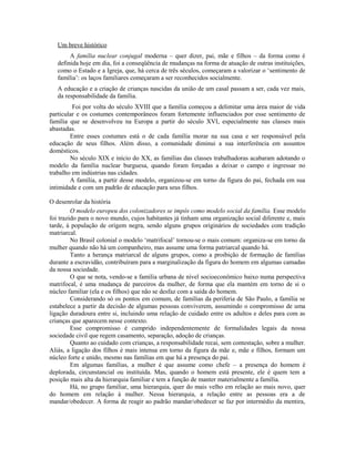 Um breve histórico
        A família nuclear conjugal moderna – quer dizer, pai, mãe e filhos – da forma como é
   definida hoje em dia, foi a conseqüência de mudanças na forma de atuação de outras instituições,
   como o Estado e a Igreja, que, há cerca de três séculos, começaram a valorizar o ‘sentimento de
   família’: os laços familiares começaram a ser reconhecidos socialmente.
   A educação e a criação de crianças nascidas da união de um casal passam a ser, cada vez mais,
   da responsabilidade da família.
         Foi por volta do século XVIII que a família começou a delimitar uma área maior de vida
particular e os costumes contemporâneos foram fortemente influenciados por esse sentimento de
família que se desenvolveu na Europa a partir do século XVI, especialmente nas classes mais
abastadas.
        Entre esses costumes está o de cada família morar na sua casa e ser responsável pela
educação de seus filhos. Além disso, a comunidade diminui a sua interferência em assuntos
domésticos.
        No século XIX e início do XX, as famílias das classes trabalhadoras acabaram adotando o
modelo da família nuclear burguesa, quando foram forçadas a deixar o campo e ingressar no
trabalho em indústrias nas cidades.
        A família, a partir desse modelo, organizou-se em torno da figura do pai, fechada em sua
intimidade e com um padrão de educação para seus filhos.

O desenrolar da história
         O modelo europeu dos colonizadores se impôs como modelo social da família. Esse modelo
foi trazido para o novo mundo, cujos habitantes já tinham uma organização social diferente e, mais
tarde, à população de origem negra, sendo alguns grupos originários de sociedades com tradição
matriarcal.
         No Brasil colonial o modelo ‘matrifocal’ tornou-se o mais comum: organiza-se em torno da
mulher quando não há um companheiro, mas assume uma forma patriarcal quando há.
         Tanto a herança matriarcal de alguns grupos, como a proibição de formação de famílias
durante a escravidão, contribuíram para a marginalização da figura do homem em algumas camadas
da nossa sociedade.
         O que se nota, vendo-se a família urbana de nível socioeconômico baixo numa perspectiva
matrifocal, é uma mudança de parceiros da mulher, de forma que ela mantém em torno de si o
núcleo familiar (ela e os filhos) que não se desfaz com a saída do homem.
         Considerando só os pontos em comum, de famílias da periferia de São Paulo, a família se
estabelece a partir da decisão de algumas pessoas conviverem, assumindo o compromisso de uma
ligação duradoura entre si, incluindo uma relação de cuidado entre os adultos e deles para com as
crianças que aparecem nesse contexto.
         Esse compromisso é cumprido independentemente de formalidades legais da nossa
sociedade civil que regem casamento, separação, adoção de crianças.
         Quanto ao cuidado com crianças, a responsabilidade recai, sem contestação, sobre a mulher.
Aliás, a ligação dos filhos é mais intensa em torno da figura da mãe e, mãe e filhos, formam um
núcleo forte e unido, mesmo nas famílias em que há a presença do pai.
         Em algumas famílias, a mulher é que assume como chefe – a presença do homem é
deplorada, circunstancial ou instituída. Mas, quando o homem está presente, ele é quem tem a
posição mais alta da hierarquia familiar e tem a função de manter materialmente a família.
         Há, no grupo familiar, uma hierarquia, quer do mais velho em relação ao mais novo, quer
do homem em relação à mulher. Nessa hierarquia, a relação entre as pessoas era a de
mandar/obedecer. A forma de reagir ao padrão mandar/obedecer se faz por intermédio da mentira,
 