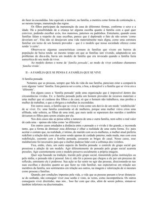 do fazer às escondidas. Isto equivale a instituir, na família, a mentira como forma de contestação e,
ao mesmo tempo, manutenção das regras.
         Os filhos participam da manutenção da casa de diferentes formas, conforme o sexo e a
idade. Há a possibilidade de a criança ter alguma escolha quanto à família com a qual quer
conviver, podendo escolher avós, tios maternos, paternos ou padrinhos. Entretanto, quando essas
famílias falam a respeito de suas escolhas, parece que é deplorado o fato de não serem ‘como
deveriam ser’. Elas não só desejavam uma vida materialmente mais digna, como uma estrutura
familiar em torno de um homem provedor – que é o modelo que nossa sociedade oferece como
sendo ‘o certo’.
         Observou-se algumas características comuns às famílias que vivem em bairros de
população de baixa renda: ao mesmo tempo em que as famílias iam vivendo, adaptando-se aos
problemas do dia-a-dia, havia um modelo de família que era invocado quando a família fazia
autocrítica do seu modo de viver.
         Ao modelo demos o nome de ‘família pensada’, ao modo de viver cotidiano chamamos
‘família vivida’.

   II – A FAMÍLIA QUE SE PENSA E A FAMÍLIA QUE SE VIVE

A família pensada
     Notamos que as pessoas, sempre que fala da vida da sua família, pareciam estar a compará-la
com alguma ‘outra’ família. Esta parecia ser a certa, a boa, a desejável e a família que se vivia era a
‘diferente’.
         Em alguns casos a ‘família pensada’ pede uma organização que é impossível dentro das
circunstâncias vividas. Ex: a família pensada pedia um homem provedor de recursos materiais e
uma mulher que só cuidasse dos filhos e da casa; só que o homem não trabalhava, mas proibia a
mulher de trabalhar, o que a obrigava a trabalhar às escondidas.
         Em outros casos, a família que se vivia é vista como um desvio de um modo ‘estabelecido’
de se viver. Ex: uma família constituída só de mulheres, porque uma mulher viúva criou uma
afilhada, mãe solteira, as filhas de uma irmã, que mais tarde se separaram dos maridos e também
deixaram os filhos para serem criados por ela.
         Nos dois casos não se pensa sobre a natureza de uma e outra família, nem sobre o real valor
de cada uma – apenas são tidas como ‘as diferentes’.
         Em outros casos estudados a distância entre o pensado e o vivido é tão grande, e incomoda
tanto, que a forma de diminuir essa diferença é olhar a realidade de uma outra forma. Ex: para
aceitar o contato que, na realidade, é íntimo, do marido com as ex-mulheres, a mulher atual preferiu
redefinir a relação dele com elas como sendo apenas de cuidado paterno; nada muda, mas com essa
redefinição, coerente com a família pensada, cessaram as brigas do casal. Nesse casso, esse
malabarismo foi necessário para que a mulher pudesse lidar com a cobrança dos vizinhos.
         Fica, então, claro, um outro aspecto da família pensada: o controle do grupo social que
pressiona a adoção de um modelo. Agir diferentemente do pensado pelo grupo social acarreta
pressões. Agir coerentemente com o modelo preserva socialmente a própria imagem.
         Quer seja baseado na tradição, trazido pelo grupo social, transmitido pelas instituições ou
pela mídia, o pensado não é pessoal. Isto é, não foi a pessoa que chegou a ele por um processo de
reflexão, entretanto ele é poderoso. Sua ação se faz sentir no agir das pessoas, direcionando-as nas
suas escolhas e decisões quanto ao que fazer na vida familiar, nas expectativas em relação aos
membros da família, nos sentimentos em relação aos outros, na imagem e valorização de si mesmos
como pessoas e famílias.
         Quando, por condições impostas pela vida, a vida que as pessoas passam a levar distancia-
se do sonhado, não conseguir viver esse sonho é visto, às vezes, como incompetência. Os outros
conseguem viver direitinho, mas nós... Isso faz com que eles, além de serem pobres, sintam-se
também inferiores ou discriminados.
 