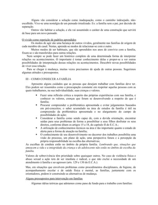 Alguns vão considerar a solução como inadequação, como o caminho indesejado, não-
escolhido. Vive-se uma nostalgia de um pensado irrealizado. Ex: a família sem o pai, por decisão de
separação.
        Outros vão habitar a solução, e ela vai assumindo o caráter de uma construção que servirá
de base para um novo pensado.

O vivido como repetição de padrões aprendidos
        Os modos de agir são uma herança de outros vividos, geralmente nas famílias de origem de
cada membro do casal. Nestas, aprende-se modos de relacionar-se com o outro.
        Muitos modos de ser habituais, que são aprendidos nos anos de convívio com a família,
fixam-se e são transferidos para outras relações.
    Nem sempre se pode fazer um histórico completo de uma determinada forma de interpretar
relações ou acontecimentos. O importante é tomar conhecimento delas e propor-se a ver outras
possibilidades de interpretação dessas relações ou acontecimentos. Descobrir novas possibilidades
de viver essa relação.
    Para se chegar à mudança, muitas vezes precisamos de ajuda de outras pessoas. Sugerimos
algumas atitudes e pressupostos.

   III – COMO CONHECER A FAMÍLIA
        Apresento alguns cuidados que as pessoas que desejam trabalhar com famílias deve ter.
   Eles podem ser resumidos como a preocupação constante em respeitar aquelas pessoas com as
   quais trabalhamos, na sua individualidade, suas crenças e valores.
              Fazer uma reflexão crítica a respeito das próprias experiências com sua família, e
               conhecer os valores, crenças que foram se desenvolvendo a respeito do que é
               família;
             Procurar compreender a problemática apresentada e evitar julgamentos baseados
               em pré-conceitos; o saber acumulado na área de estudos da família é útil na
               compreensão da problemática apresentada e no alargamento do campo de
               possibilidades de ação;
             Considerar a família como sendo capaz de, com a devida orientação, encontrar
               saídas para seus problemas de forma a possibilitar a seus filhos desfrutar os seus
               direitos, conforme ditam os artigos 15 a 18, do capítulo II do E.C.A.;
             A utilização de conhecimentos técnicos na área é tão importante quanto o estado de
               alerta para a forma de atuação na família;
             O conhecimento de seu desenvolvimento no decorrer dos trabalhos possibilita uma
               visão do processo, um plano de ação, uma perspectiva futura e a percepção da
               própria responsabilidade na escolha das alternativas;
   As escolhas de conduta estão no âmbito da própria família. Lembrando que, situações que
   ameacem a vida e a integridade da criança e do adolescente não estão no âmbito de escolha da
   família.
   Valores de sobrevivência têm prioridade sobre quaisquer outros. No caso de violência física e
   abuso sexual a ação tem de ser imediata e radical, o que não exclui a necessidade de um
   atendimento à família e ao agressor (arts. 129 e 130 do E.C.A.).
   Mas, em situações que envolvem problemas como procedimentos disciplinares, de higiene, de
   acompanhamento escolar e de saúde física e mental, as famílias, juntamente com os
   orientadores, podem ir construindo as alternativas de mudança.
   Alguns pressupostos para intervenção em famílias
       Algumas idéias teóricas que adotamos como pano de fundo para o trabalho com famílias:
 