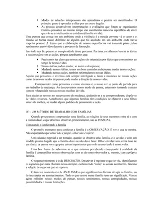    Modos de relações interpessoais são aprendidos e podem ser modificados. O
             primeiro passo é aprender a olhar por um outro ângulo;
          As pessoas desenvolvem interpretações e avaliações que foram se organizando
             (família pensada); ao mesmo tempo vão escolhendo maneiras específicas de viver
             que vão se cristalizando no cotidiano (família vivida).
Uma pessoa que cresce em um ambiente onde a violência é a moeda corrente vê o outro e o
mundo de forma muito diferente de alguém que foi acolhido em um ambiente onde havia
respeito pessoal. A forma que a elaboração de nossas experiências vai tomando passa pelos
sentimentos envolvidos durante o processo de formação.
Isso tudo nos faz pensar na complexidade desse processo. Por isso, escolhemos buscar as idéias
e suas relações com as ações, porque acreditamos que:
           Precisamos ter claro que nossas ações são orientadas por idéias que construímos ao
            longo de nossas vidas;
         Nossas idéias podem mudar, se assim o desejamos;
         Mudando nossas idéias, temos um bom caminho andado para mudar nossas ações;
         Mudando nossas ações, também reformulamos nossas idéias.
Aquilo que pensamos e vivemos está sempre interligado e, tanto a mudança de nossas ações
como de nossos modos de pensar pode mudar a direção de nossas vidas.
       Compreender como pensamos e como vivemos é, a nosso ver, o ponto de partida para
um trabalho de mudança. Ao descrevermos nosso modo de pensar, estaremos tomando contato
com os referenciais para as nossas escolhas de vida.
Para ajudar as pessoas no seu processo de mudança, ajudando-as a se compreenderem, dispõe-se
de vários recursos. Acreditamos que algumas famílias têm condições de oferecer a seus filhos
uma vida melhor, se mudar alguns padrões de pensamento e ação.


IV – UM MÉTODO DE TRABALHO COM FAMÍLIAS
    Quando procuramos compreender uma família, as relações de seus membros entre si e com
a comunidade, o que devemos observar, primeiramente, são as PESSOAS.
Contatando e conhecendo a família
    O primeiro momento para conhecer a família é a OBSERVAÇÃO. É ver o que se mostra.
Não esquecendo que olhar não é julgar, olhar não é inferir.
     Um cuidado especial a ser tomado, quando se observa uma família, é o de não ir com um
modelo pronto daquilo que a família deve ou não deve fazer. Olhar envolve uma certa dose de
paciência. A pressa nos cega para coisas importantes que estão acontecendo à nossa volta.
    Uma boa forma de sabermos se o que estamos percebendo corresponde à realidade da
família é compartilhar nossas observações com as de outro observador e, mesmo, com a própria
família.
     O segundo momento é o da DESCRIÇÃO. Descrever é registrar o que se viu, identificando
os aspectos que mais chamam nossa atenção, esclarecendo ‘como’ as coisas acontecem, fazendo
a seleção de aspectos que se repetem.
     O terceiro momento é o de ANALISAR o que significam tais formas de agir na família, ou
de interpretar os acontecimentos. Tudo o que ocorre numa família tem um significado. Nossas
ações refletem nossos modos de pensar, nossos sentimentos, nossas ambigüidades, nossas
possibilidades e nossas limitações.
 