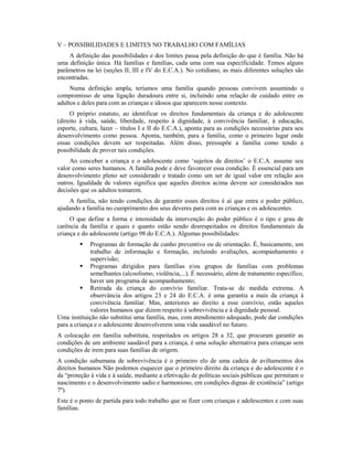 V – POSSIBILIDADES E LIMITES NO TRABALHO COM FAMÍLIAS
    A definição das possibilidades e dos limites passa pela definição do que é família. Não há
uma definição única. Há famílias e famílias, cada uma com sua especificidade. Temos alguns
parâmetros na lei (seções II, III e IV do E.C.A.). No cotidiano, as mais diferentes soluções são
encontradas.
     Numa definição ampla, teríamos uma família quando pessoas convivem assumindo o
compromisso de uma ligação duradoura entre si, incluindo uma relação de cuidado entre os
adultos e deles para com as crianças e idosos que aparecem nesse contexto.
     O próprio estatuto, ao identificar os direitos fundamentais da criança e do adolescente
(direito à vida, saúde, liberdade, respeito à dignidade, à convivência familiar, à educação,
esporte, cultura, lazer – títulos I e II do E.C.A.), aponta para as condições necessárias para seu
desenvolvimento como pessoa. Aponta, também, para a família, como o primeiro lugar onde
essas condições devem ser respeitadas. Além disso, pressupõe a família como tendo a
possibilidade de prover tais condições.
     Ao conceber a criança e o adolescente como ‘sujeitos de direitos’ o E.C.A. assume seu
valor como seres humanos. A família pode e deve favorecer essa condição. É essencial para um
desenvolvimento pleno ser considerado e tratado como um ser de igual valor em relação aos
outros. Igualdade de valores significa que aqueles direitos acima devem ser considerados nas
decisões que os adultos tomarem.
    A família, não tendo condições de garantir esses direitos é aí que entra o poder público,
ajudando a família no cumprimento dos seus deveres para com as crianças e os adolescentes.
     O que define a forma e intensidade da intervenção do poder público é o tipo e grau de
carência da família e quais e quanto estão sendo desrespeitados os direitos fundamentais da
criança e do adolescente (artigo 98 do E.C.A.). Algumas possibilidades:
            Programas de formação de cunho preventivo ou de orientação. É, basicamente, um
             trabalho de informação e formação, incluindo avaliações, acompanhamento e
             supervisão;
          Programas dirigidos para famílias e/ou grupos de famílias com problemas
             semelhantes (alcoolismo, violência,...). É necessário, além de tratamento específico,
             haver um programa de acompanhamento;
          Retirada da criança do convívio familiar. Trata-se de medida extrema. A
             observância dos artigos 23 e 24 do E.C.A. é uma garantia a mais da criança à
             convivência familiar. Mas, anteriores ao direito a esse convívio, estão aqueles
             valores humanos que dizem respeito à sobrevivência e à dignidade pessoal.
Uma instituição não substitui uma família, mas, com atendimento adequado, pode dar condições
para a criança e o adolescente desenvolverem uma vida saudável no futuro.
A colocação em família substituta, respeitados os artigos 28 a 32, que procuram garantir as
condições de um ambiente saudável para a criança, é uma solução alternativa para crianças sem
condições de irem para suas famílias de origem.
A condição subumana de sobrevivência é o primeiro elo de uma cadeia de aviltamentos dos
direitos humanos Não podemos esquecer que o primeiro direito da criança e do adolescente é o
da “proteção à vida e à saúde, mediante a efetivação de políticas sociais públicas que permitam o
nascimento e o desenvolvimento sadio e harmonioso, em condições dignas de existência” (artigo
7º).
Este é o ponto de partida para todo trabalho que se fizer com crianças e adolescentes e com suas
famílias.
 