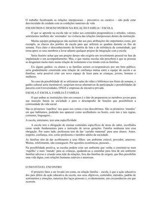 O trabalho focalizando as relações interpessoais – preventivo ou curativo – não pode estar
desvinculado do cuidado com as condições materiais de vida.
ENCONTROS E DESENCONTROS NA RELAÇÃO FAMÍLIA / ESCOLA
     O que se aprende na escola não se reduz aos conteúdos programáticos e atitudes, valores,
sentimentos também são ‘ensinados’ na vivência das relações interpessoais dentro da instituição.
     Muitas equipes pedagógicas não aceitam dar aos pais atribuições tão importantes como, por
exemplo, as chaves dos portões da escola para que utilizem as quadras durante os fins de
semana. Fica claro o desconhecimento da história de luta e de militância da comunidade, que
torna aptos os seus membros a levar adiante qualquer projeto de integração com a escola.
     Seria ilusório achar que um projeto desses não exigiria um investimento pessoal na fase de
implantação e um acompanhamento. Mas, o que muitas escolas não percebem é que as pessoas
se desgastam muito mais numa relação de isolamento e/ou tensão com as famílias.
     Eis alguns ganhos: os alunos e as famílias seriam co-responsáveis por um bem público;
seria gradualmente construída uma relação de confiança mútua entre a equipe da escola e as
famílias; seria possível criar um novo espaço de lazer para as crianças, jovens, homens e
mulheres.
    No caso da possibilidade de se utilizarem salas de vídeo e biblioteca nos finais de semana, o
ganho cultural seria inestimável; surgiriam novas alternativas de participação e possibilidades de
parceria com Universidades, ONGS e empresas da iniciativa privada.
ESCOLA É ESCOLA, FAMÍLIA É FAMÍLIA
     O que ambas as instituições têm em comum é o fato de prepararem os membros jovens para
sua inserção futura na sociedade e para o desempenho de funções que possibilitem a
continuidade da vida social.
São os primeiros ‘espelhos’ nos quais nos vemos e nos descobrimos. São os primeiros ‘mundos’
em que habitamos, podendo nos aparecer como acolhedores ou hostis, com tais e tais regras,
costumes, linguagens...
A escola, entretanto, tem uma especificidade.
     A escola tem a obrigação de ensinar conteúdos específicos de áreas do saber, escolhidos
como sendo fundamentais para a instrução de novas gerações. Família nenhuma tem essa
obrigação. Por outro lado, professora tem de dar ‘carinho maternal’ para seus alunos. Amor,
respeito, confiança, sim, como professora e membro adulto da sociedade.
As famílias têm de dar acolhimento a seus filhos: um ambiente estável, provedor, amoroso.
Muitas, infelizmente, não conseguem. Por questões econômicas, pessoais...
Na possibilidade positiva, as escolas podem criar um ambiente que venha a constituir-se num
‘espelho’ e num ‘mundo’ para as crianças, ajudando-as a caminhar para fora de um ambiente
familiar adverso e criando uma rede de relações, fora das famílias de origem, que lhes possibilite
uma vida digna, com relações humanas estáveis e amorosas.


O INEVITÁVEL ENCONTRO
     O primeiro fator a ser levado em conta, na relação família – escola, é que a ação educativa
dos pais difere da ação educativa da escola, nos seus objetivos, conteúdos, métodos, padrão de
sentimentos e emoções, natureza dos laços pessoais e, evidentemente, nas circunstâncias em que
ocorrem.
 