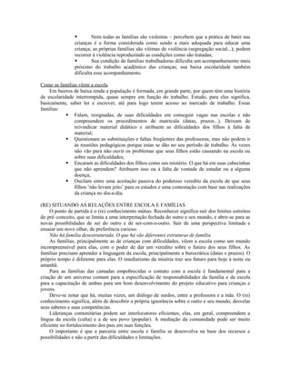         Nem todas as famílias são violentas – percebem que a prática de bater nas
                crianças é a forma considerada como sendo a mais adequada para educar uma
                criança; as próprias famílias são vítimas de violência (segregação social...); podem
                recorrer à violência reproduzindo as condições como são tratadas;
                        Sua condição de famílias trabalhadoras dificulta um acompanhamento mais
                próximo do trabalho acadêmico das crianças; sua baixa escolaridade também
                dificulta esse acompanhamento.

Como as famílias vêem a escola
    Em bairros de baixa renda a população é formada, em grande parte, por quem têm uma história
de escolaridade interrompida, quase sempre em função do trabalho. Estudo, para eles significa,
basicamente, saber ler e escrever, até para logo terem acesso ao mercado de trabalho. Essas
famílias:
             Falam, resignadas, de suas dificuldades em conseguir vagas nas escolas e não
               compreendem os procedimentos de matrícula (datas, prazos...). Deixam de
               reivindicar material didático e atribuem as dificuldades dos filhos à falta de
               material;
             Questionam as substituições e faltas freqüentes das professoras, mas não podem ir
               às reuniões pedagógicas porque estas se dão no seu período de trabalho. Às vezes
               não vão para não ouvir os problemas que seus filhos estão causando na escola ou
               sobre suas dificuldades;
             Encaram as dificuldades dos filhos como um mistério. O que há em suas cabecinhas
               que não aprendem? Atribuem isso ou à falta de vontade de estudar ou a alguma
               doença;
             Oscilam entre uma aceitação passiva do poderoso veredito da escola de que seus
               filhos ‘não levam jeito’ para os estudos e uma contestação com base nas realizações
               da criança no dia-a-dia.

(RE) SITUANDO AS RELAÇÕES ENTRE ESCOLA E FAMÍLIAS
     O ponto de partida é o (re) conhecimento mútuo. Reconhecer significa sair dos limites estreitos
do pré–conceito, que se limita a uma interpretação fechada do outro e seu mundo, e abrir-se para as
novas possibilidades de ser do outro e de ser-com-o-outro. Sair de uma perspectiva limitada e
ensaiar um novo olhar, de preferência curioso.
     Não há família desestruturada. O que há são diferentes estruturas de família.
     As famílias, principalmente as de crianças com dificuldades, vêem a escola como um mundo
incompreensível para elas, com o poder de dar um veredito sobre o futuro dos seus filhos. As
famílias precisam aprender a linguagem da escola, principalmente a burocrática (datas e prazos). O
próprio tempo é diferente para elas. O imediatismo da miséria traz seu futuro para hoje à noite ou
amanhã.
     Para as famílias das camadas empobrecidas o contato com a escola é fundamental para a
criação de um universo comum para a especificação de responsabilidades da família e da escola
para a capacitação de ambas para um bom desenvolvimento do projeto educativo para crianças e
jovens.
     Deve-se notar que há, muitas vezes, um diálogo de surdos, entre a professora e a mãe. O (re)
conhecimento significa, além de descobrir a própria ignorância sobre o outro e seu mundo, desvelar
seus saberes e suas competências.
     Lideranças comunitárias podem ser interlocutores eficientes; elas, em geral, compreendem a
língua da escola (culta) e a de seu povo (popular). A mediação da comunidade pode ser muito
eficiente no fortalecimento dos pais em suas funções.
     O importante é que a parceria entre escola e família se desenvolva na base dos recursos e
possibilidades e não a partir das dificuldades e limitações.
 