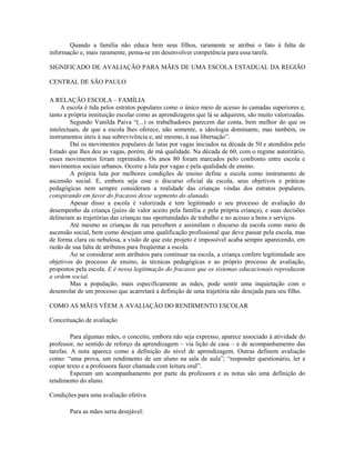 Quando a família não educa bem seus filhos, raramente se atribui o fato à falta de
informação e, mais raramente, pensa-se em desenvolver competência para essa tarefa.

SIGNIFICADO DE AVALIAÇÃO PARA MÃES DE UMA ESCOLA ESTADUAL DA REGIÃO

CENTRAL DE SÃO PAULO

A RELAÇÃO ESCOLA – FAMÍLIA
     A escola é tida pelos estratos populares como o único meio de acesso às camadas superiores e,
tanto a própria instituição escolar como as aprendizagens que lá se adquirem, são muito valorizadas.
         Segundo Vanilda Paiva “(...) os trabalhadores parecem dar conta, bem melhor do que os
intelectuais, de que a escola lhes oferece, não somente, a ideologia dominante, mas também, os
instrumentos úteis à sua sobrevivência e, até mesmo, à sua libertação”.
         Daí os movimentos populares de lutas por vagas iniciados na década de 50 e atendidos pelo
Estado que lhes deu as vagas, porém, de má qualidade. Na década de 60, com o regime autoritário,
esses movimentos foram reprimidos. Os anos 80 foram marcados pelo confronto entre escola e
movimentos sociais urbanos. Ocorre a luta por vagas e pela qualidade de ensino.
         A própria luta por melhores condições de ensino define a escola como instrumento de
ascensão social. E, embora seja esse o discurso oficial da escola, seus objetivos e práticas
pedagógicas nem sempre consideram a realidade das crianças vindas dos estratos populares,
conspirando em favor do fracasso desse segmento do alunado.
         Apesar disso a escola é valorizada e tem legitimado o seu processo de avaliação do
desempenho da criança (juízo de valor aceito pela família e pela própria criança), e suas decisões
delineiam as trajetórias das crianças nas oportunidades de trabalho e no acesso a bens e serviços.
         Até mesmo as crianças de rua percebem e assimilam o discurso da escola como meio de
ascensão social, bem como desejam uma qualificação profissional que deve passar pela escola, mas
de forma clara ou nebulosa, a visão de que este projeto é impossível acaba sempre aparecendo, em
razão de sua falta de atributos para freqüentar a escola.
         Ao se considerar sem atributos para continuar na escola, a criança confere legitimidade aos
objetivos do processo de ensino, às técnicas pedagógicas e ao próprio processo de avaliação,
propostos pela escola. E é nessa legitimação do fracasso que os sistemas educacionais reproduzem
a ordem social.
         Mas a população, mais especificamente as mães, pode sentir uma inquietação com o
desenrolar de um processo que acarretará a definição de uma trajetória não desejada para seu filho.

COMO AS MÃES VÊEM A AVALIAÇÃO DO RENDIMENTO ESCOLAR

Conceituação de avaliação

         Para algumas mães, o conceito, embora não seja expresso, aparece associado à atividade do
professor, no sentido de reforço da aprendizagem – via lição de casa – e de acompanhamento das
tarefas. A nota aparece como a definição do nível de aprendizagem. Outras definem avaliação
como: “uma prova, um rendimento de um aluno na sala de aula”; “responder questionário, ler e
copiar texto e a professora fazer chamada com leitura oral”.
         Esperam um acompanhamento por parte da professora e as notas são uma definição do
rendimento do aluno.

Condições para uma avaliação efetiva

        Para as mães seria desejável:
 
