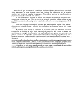 Pode-se dizer que as habilidades e estratégias necessárias para a prática de ações educativas
foram aprendidas, de modo informal, dentro das famílias, que transmitem para as gerações
seguintes tais modos de socializar os pequenos. Mas podem, também, ser transformadas em
programas de atenção continuada para famílias.
        É uma questão ética informar às famílias das classes economicamente desfavorecidas o
processo de exclusão de seus filhos e começar a construir, com elas, práticas educativas que
possibilitem uma continuidade do processo socializador da família para a escola e para o mundo do
trabalho.
        Isso não significa responsabilizar os pais pelo aproveitamento escolar, nem apagar a
distinção entre educação formal e informal, nem confundir o papel materno/paterno com o papel
docente.
        O sentido dessa atuação é considerar as diferenças entre os ambientes educativos,
conscientizar as famílias de baixa renda das condições esperadas pela escola, incorporar suas
contribuições na educação formal, respeitar suas opções educacionais, apontar para danos que certas
práticas educativas, em especial as que envolvem violência física e psicológica, podem trazer para o
desenvolvimento dos filhos e apresentar a possibilidade de uma prática educativa dialógica, crítica e
libertadora.
        A atenção psicoeducacional familiar pode ter tanto o sentido de uma prática social como o
de um campo de conhecimento – trata-se de uma especialidade recente que propõe que pais, na sua
função educativa, tanto quanto outros educadores se beneficiem de programas de formação.
        Olhando-se os pais como educadores, não há como negar a contribuição de um trabalho
multidisciplinar para o desempenho da tarefa educativa com os filhos.
 