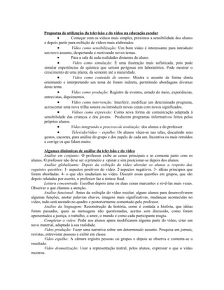 Propostas de utilização da televisão e do vídeo na educação escolar
                •       Começar com os vídeos mais simples, próximos a sensibilidade dos alunos
       e depois partir para exibição de vídeos mais elaborados.
                •        Vídeo como sensibilização: Um bom vídeo é interessante para introduzir
       um novo assunto, despertando e motivando novos temas.
                •       Para a sala de aula realidades distantes do aluno.
                •        Vídeo como simulação: É uma ilustração mais sofisticada, pois pode
       simular experiências de química que seriam perigosas em laboratórios. Pode mostrar o
       crescimento de uma planta, da semente até a maturidade.
                •        Vídeo como conteúdo de ensino: Mostra o assunto de forma direta
       orientando e interpretando um tema de foram indireta, permitindo abordagens diversas
       deste tema.
                •        Vídeo como produção: Registro de eventos, estudo do meio, experiências,
       entrevistas, depoimentos.
                •        Vídeo como intervenção: Interferir, modificar um determinado programa,
       acrescentar uma nova trilha sonora ou introduzir novas cenas com novos significados.
                •        Vídeos como expressão: Como nova forma de comunicação adaptada à
       sensibilidade das crianças e dos jovens. Produzem programas informativos feitos pelos
       próprios alunos.
                •       Vídeo integrando o processo de avaliação: dos alunos e do professor.
                •        Televisão/vídeo – espelho: Os alunos vêem-se nas telas, discutindo seus
       gestos, cacoetes, para análise do grupo e dos papéis de cada um. Incentiva os mais retraídos
       e corrige os que falam muito.

         Algumas dinâmicas de análise da televisão e do vídeo
         Análise em conjunto: O professor exibe as cenas principais e as comenta junto com os
alunos. O professor não deve ser o primeiro a opinar e sim posicionar-se depois dos alunos.
         Análise globalizante: Depois da exibição do vídeo abordar os alunos a respeito das
seguintes questões: 1- aspectos positivos do vídeo. 2-aspectos negativos. 3- idéias principais que
foram abordadas. 4- o que eles mudariam no vídeo. Discutir essas questões em grupos, que são
depois relatadas por escrito, o professor faz a síntese final.
         Leitura concentrada: Escolher depois uma ou duas cenas marcantes e revê-las mais vezes.
Observar o que chamou a atenção.
         Análise funcional: Antes da exibição do vídeo escolar, alguns alunos para desenvolverem
algumas funções, anotar palavras chaves, imagens mais significativas, mudanças acontecidas no
vídeo, tudo será anotado no quadro e posteriormente comentado pelo professor.
         Análise da linguagem: Reconstrução da história, como é contada a história, que idéias
foram passadas, quais as mensagens não questionadas, aceitas sem discussão, como foram
apresentados a justiça, o trabalho, o amor, o mundo e como cada participante reagiu.
         Completar o vídeo: Pedir aos alunos apara modificarem alguma parte do vídeo, criar um
novo material, adaptado à sua realidade.
         Vídeo produção: Fazer uma narrativa sobre um determinado assunto. Pesquisa em jornais,
revistas, entrevistar pessoas e exibir em classe.
         Vídeo espelho: A câmara registra pessoas ou grupos e depois se observa e comenta-se o
resultado.
         Vídeo dramatização: Usar a representação teatral, pelos alunos, expressar o que o vídeo
mostrou.
 