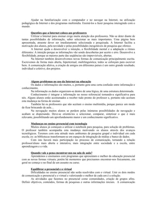 Ajudar na familiarização com o computador e no navegar na Internet, na utilização
pedagógica da Internet e dos programas multimídia. Ensiná-los a fazer pesquisa interagindo com o
mundo.

         Questões que a Internet coloca aos professores
         Utilizar a Internet para ensinar exige muita atenção dos professores. Não se deter diante de
tantas possibilidades de informação, saber selecionar as mais importantes. Uma página bem
apresentada, atraente dever ser imediatamente selecionada e pesquisada. A Internet facilita a
motivação dos alunos, pela novidade e pelas possibilidades inesgotáveis de pesquisa que oferece.
         A Internet ajuda a desenvolver a intuição, a flexibilidade mental e a adaptação a ritmos
diferentes: A intuição porque as informações vão sendo descobertas por acerto e erro. Desenvolve a
flexibilidade, porque as maiores parte das seqüências são imprevisíveis, abertas.
         Na Internet também desenvolvemos novas formas de comunicação principalmente escrita.
Escrevemos de forma mais aberta, hipertextual, multilinguística; todos se esforçam para escrever
bem. A comunicação afetiva, a criação de amigos em diferentes países é um outro grande resultado,
individual e coletivo, dos projetos.



         Alguns problemas no uso da Internet na educação
         Os dados e informações são muitos, e, portanto gera uma certa confusão entre informação e
conhecimento.
         Na informação os dados organizam-se dentro de uma lógica, de uma estrutura determinada.
         Conhecimento é integrar a informação no nosso referencial tornando-a significativa para
nós. Alguns alunos estão acostumados a receber tudo pronto do professor e, portanto não aceitam
esta mudança na forma de ensinar.
         Também há os professores que não aceitam o ensino multimídia, porque parece um modo
de ficar brincando de aula....
         Na navegação muitos alunos se perdem pelas inúmeras possibilidades de navegação e
acabam se dispersando. Deve-se orientá-los a selecionar, comparar, sintetizar o que é mais
relevante, possibilitando um aprofundamento maior e um conhecimento significativo.

        Mudanças no ensino presencial com tecnologia
        Muitos alunos já começam a utilizar o notebook para pesquisa, para solução de problemas.
O professor também acompanha esta mudança motivando os alunos através dos avanços
tecnológicos. Teremos com esta atitude mais ambientes de pesquisa grupal e individual em cada
escola; ex: as bibliotecas transformam-se em espaços de integração de mídias e banco de dados.
        Com isto haverá mais participação no processo de comunicação, tornando a relação
professor/aluno mais aberta e interativa, mais integração entre sociedade e a escola, entre
aprendizagem e a vida.

        Quando vale a pena encontrar-nos na sala de aula?
        Aprendemos e ensinamos com programas que apresentam o melhor da educação presencial
com as novas formas virtuais; porém há momentos que precisamos encontrar-nos fisicamente, em
geral no começo e no final de um assunto ou curso.

        Equilibrar o presencial e o virtual
        Dificuldades no ensino presencial não serão resolvidos com o virtual. Unir os dois modos
de comunicação o presencial e o virtual e valorizando o melhor de cada um é a solução.
        As atividades que fazemos no presencial como comunidades, criação de grupos afins.
Definir objetivos, conteúdos, formas de pesquisas e outras informações iniciais. A comunicação
 
