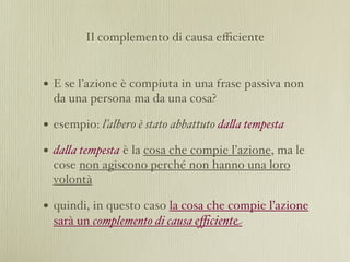 Il complemento di causa eﬃciente


• E se l’azione è compiuta in una frase passiva non
  da una persona ma da una cosa?

• esempio: l’albero è stato abbattuto da%a tempesta
• da%a tempesta è la cosa che compie l’azione, ma le
  cose non agiscono perché non hanno una loro
  volontà

• quindi, in questo caso la cosa che compie l’azione
  sarà un complemento di causa eﬃciente
 
