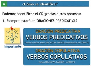 ¿Cómo se identifica? 
3 
Podemos identificar el CD gracias a tres recursos: 
1. Siempre estará en ORACIONES PREDICATIVAS 
Importante 
ORACIÓN PREDICATIVA 
VERBOS PREDICATIVOS 
Todos los verbos menos SER, ESTAR, PARECER acompañados de ATRIBUTO 
ORACIÓN COPULATIVA 
VERBOS COPULATIVOS 
Verbos SER, ESTAR, PARECER + ATRIBUTO 
 