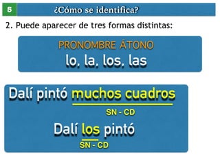 ¿Cómo se identifica? 
5 
2. Puede aparecer de tres formas distintas: 
PRONOMBRE ÁTONO 
lo, la, los, las 
Dalí pintó muchos cuadros 
SN - CD 
Dalí los pintó 
SN - CD 
 