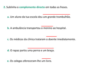 2. Sublinha o complemento directo em todas as frases.
a. Um aluno da tua escola deu um grande trambulhão.
b. A ambulância transportou o menino ao hospital.
c. Os médicos da clínica trataram o doente imediatamente.
d. O rapaz partiu uma perna e um braço.
e. Os colegas ofereceram-lhe um livro.
 