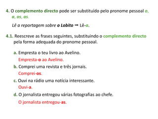 4. O complemento directo pode ser substituído pelo pronome pessoal o,
a, os, as.
Lê a reportagem sobre o Lobito  Lê-a.
4.1. Reescreve as frases seguintes, substituindo o complemento directo
pela forma adequada do pronome pessoal.
a. Empresta o teu livro ao Avelino.
b. Comprei uma revista e três jornais.
c. Ouvi na rádio uma notícia interessante.
d. O jornalista entregou várias fotografias ao chefe.
Empresta-o ao Avelino.
Comprei-os.
Ouvi-a.
O jornalista entregou-as.
 