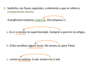 5. Sublinha, nas frases seguintes, o elemento a que se refere o
complemento directo.
A professora comprou cadernos. Ela comprou-os.
a. Eu vi a revista no supermercado. Comprei-a para ler os artigos.
b. O Rui escolheu alguns livros. Ele enviou-os para Timor.
c. Leram as notícias à avó. Leram-nas à avó.
 