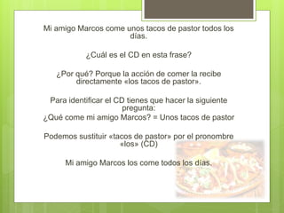 Mi amigo Marcos come unos tacos de pastor todos los
días.
¿Cuál es el CD en esta frase?
¿Por qué? Porque la acción de comer la recibe
directamente «los tacos de pastor».
Para identificar el CD tienes que hacer la siguiente
pregunta:
¿Qué come mi amigo Marcos? = Unos tacos de pastor
Podemos sustituir «tacos de pastor» por el pronombre
«los» (CD)
Mi amigo Marcos los come todos los días.
 