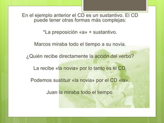 En el ejemplo anterior el CD es un sustantivo. El CD
puede tener otras formas más complejas:
*La preposición «a» + sustantivo.
Marcos miraba todo el tiempo a su novia.
¿Quién recibe directamente la acción del verbo?
La recibe «la novia» por lo tanto es el CD.
Podemos sustituir «la novia» por el CD «la».
Juan la miraba todo el tiempo.
 