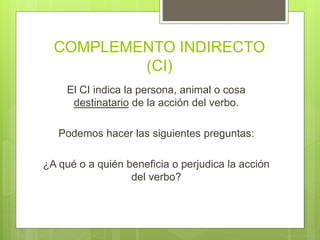 COMPLEMENTO INDIRECTO
(CI)
El CI indica la persona, animal o cosa
destinatario de la acción del verbo.
Podemos hacer las siguientes preguntas:
¿A qué o a quién beneficia o perjudica la acción
del verbo?
 
