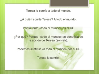 Teresa le sonríe a todo el mundo.
¿A quién sonríe Teresa? A todo el mundo.
Por lo tanto «todo el mundo» es el CI.
¿Por qué? Porque «todo el mundo» se beneficia de
la acción de Teresa (sonreír).
Podemos sustituir «a todo el mundo» por el CI.
Teresa le sonríe.
 